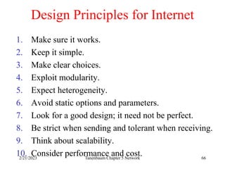 2/21/2023 Tanenbaum Chapter 5 Network 66
Design Principles for Internet
1. Make sure it works.
2. Keep it simple.
3. Make clear choices.
4. Exploit modularity.
5. Expect heterogeneity.
6. Avoid static options and parameters.
7. Look for a good design; it need not be perfect.
8. Be strict when sending and tolerant when receiving.
9. Think about scalability.
10. Consider performance and cost.
 
