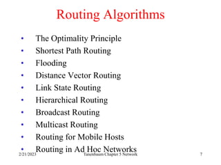 2/21/2023 Tanenbaum Chapter 5 Network 7
Routing Algorithms
• The Optimality Principle
• Shortest Path Routing
• Flooding
• Distance Vector Routing
• Link State Routing
• Hierarchical Routing
• Broadcast Routing
• Multicast Routing
• Routing for Mobile Hosts
• Routing in Ad Hoc Networks
 