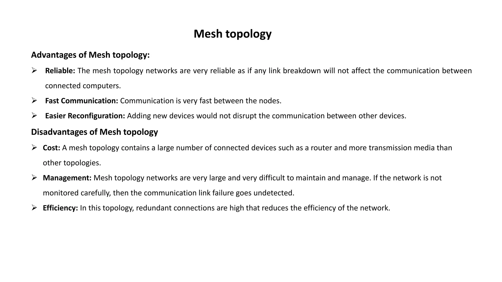 Mesh topology Advantages of Mesh topology:  Reliable: The mesh topology networks are very reliable as if any link breakdown will not affect the communication between connected computers.  Fast Communication: Communication is very fast between the nodes.  Easier Reconfiguration: Adding new devices would not disrupt the communication between other devices. Disadvantages of Mesh topology  Cost: A mesh topology contains a large number of connected devices such as a router and more transmission media than other topologies.  Management: Mesh topology networks are very large and very difficult to maintain and manage. If the network is not monitored carefully, then the communication link failure goes undetected.  Efficiency: In this topology, redundant connections are high that reduces the efficiency of the network. 