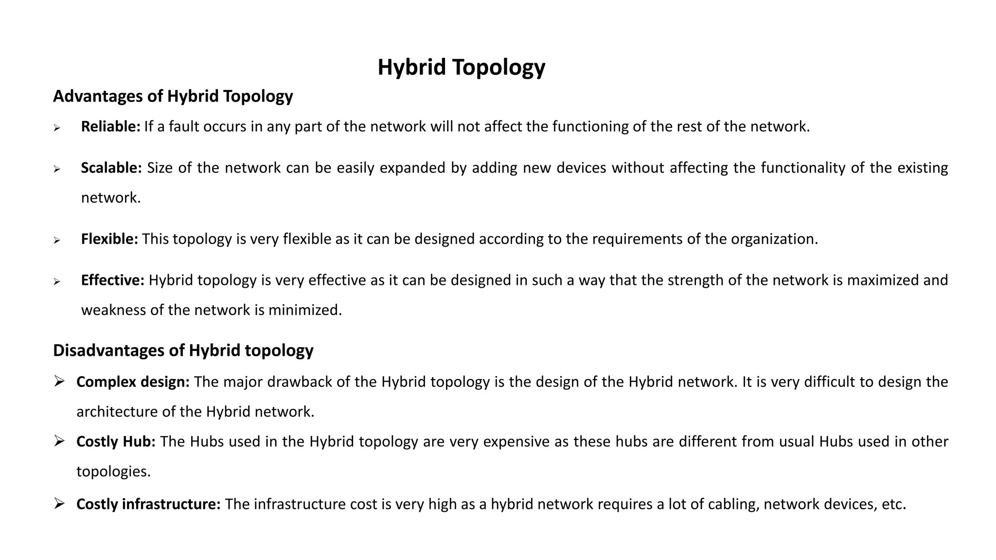 Hybrid Topology Advantages of Hybrid Topology  Reliable: If a fault occurs in any part of the network will not affect the functioning of the rest of the network.  Scalable: Size of the network can be easily expanded by adding new devices without affecting the functionality of the existing network.  Flexible: This topology is very flexible as it can be designed according to the requirements of the organization.  Effective: Hybrid topology is very effective as it can be designed in such a way that the strength of the network is maximized and weakness of the network is minimized. Disadvantages of Hybrid topology  Complex design: The major drawback of the Hybrid topology is the design of the Hybrid network. It is very difficult to design the architecture of the Hybrid network.  Costly Hub: The Hubs used in the Hybrid topology are very expensive as these hubs are different from usual Hubs used in other topologies.  Costly infrastructure: The infrastructure cost is very high as a hybrid network requires a lot of cabling, network devices, etc. 