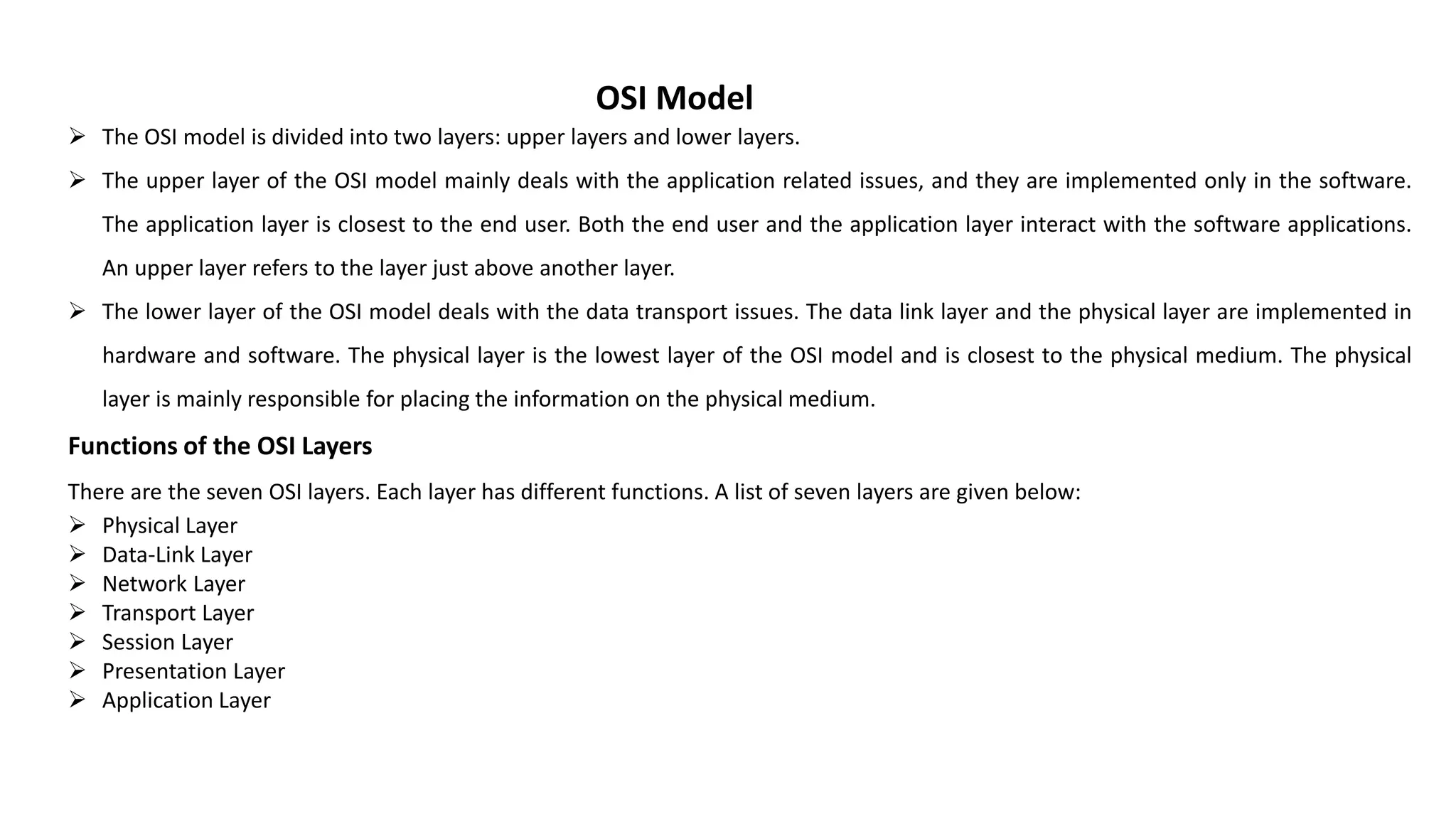 OSI Model  The OSI model is divided into two layers: upper layers and lower layers.  The upper layer of the OSI model mainly deals with the application related issues, and they are implemented only in the software. The application layer is closest to the end user. Both the end user and the application layer interact with the software applications. An upper layer refers to the layer just above another layer.  The lower layer of the OSI model deals with the data transport issues. The data link layer and the physical layer are implemented in hardware and software. The physical layer is the lowest layer of the OSI model and is closest to the physical medium. The physical layer is mainly responsible for placing the information on the physical medium. Functions of the OSI Layers There are the seven OSI layers. Each layer has different functions. A list of seven layers are given below:  Physical Layer  Data-Link Layer  Network Layer  Transport Layer  Session Layer  Presentation Layer  Application Layer 