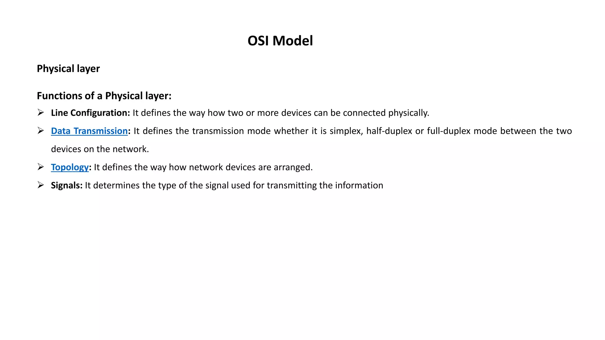 OSI Model Physical layer Functions of a Physical layer:  Line Configuration: It defines the way how two or more devices can be connected physically.  Data Transmission: It defines the transmission mode whether it is simplex, half-duplex or full-duplex mode between the two devices on the network.  Topology: It defines the way how network devices are arranged.  Signals: It determines the type of the signal used for transmitting the information 