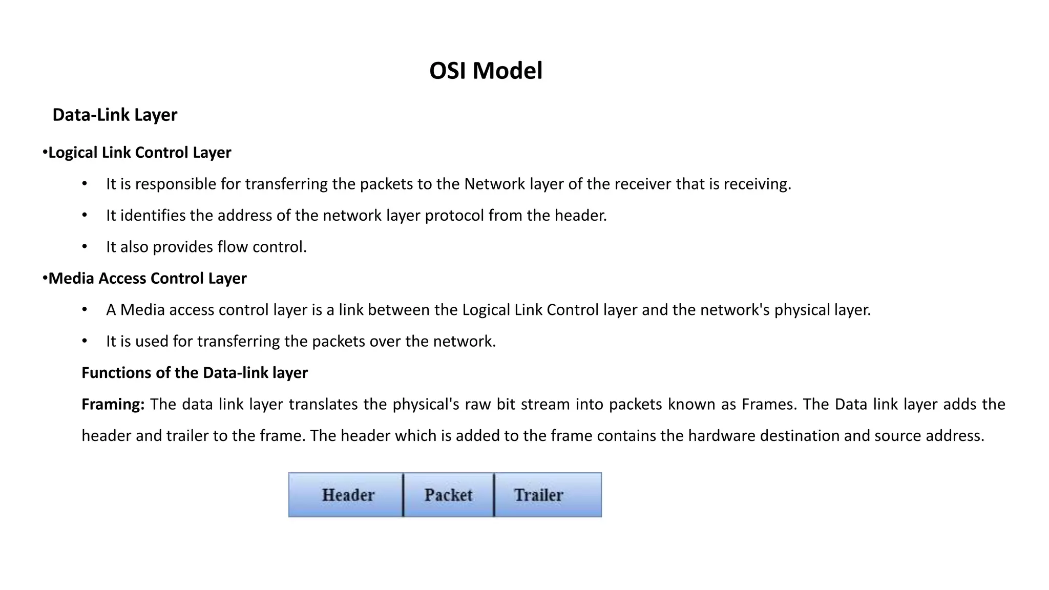 OSI Model Data-Link Layer •Logical Link Control Layer • It is responsible for transferring the packets to the Network layer of the receiver that is receiving. • It identifies the address of the network layer protocol from the header. • It also provides flow control. •Media Access Control Layer • A Media access control layer is a link between the Logical Link Control layer and the network's physical layer. • It is used for transferring the packets over the network. Functions of the Data-link layer Framing: The data link layer translates the physical's raw bit stream into packets known as Frames. The Data link layer adds the header and trailer to the frame. The header which is added to the frame contains the hardware destination and source address. 