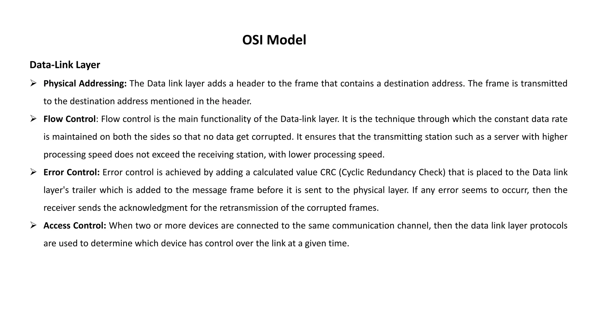 OSI Model Data-Link Layer  Physical Addressing: The Data link layer adds a header to the frame that contains a destination address. The frame is transmitted to the destination address mentioned in the header.  Flow Control: Flow control is the main functionality of the Data-link layer. It is the technique through which the constant data rate is maintained on both the sides so that no data get corrupted. It ensures that the transmitting station such as a server with higher processing speed does not exceed the receiving station, with lower processing speed.  Error Control: Error control is achieved by adding a calculated value CRC (Cyclic Redundancy Check) that is placed to the Data link layer's trailer which is added to the message frame before it is sent to the physical layer. If any error seems to occurr, then the receiver sends the acknowledgment for the retransmission of the corrupted frames.  Access Control: When two or more devices are connected to the same communication channel, then the data link layer protocols are used to determine which device has control over the link at a given time. 