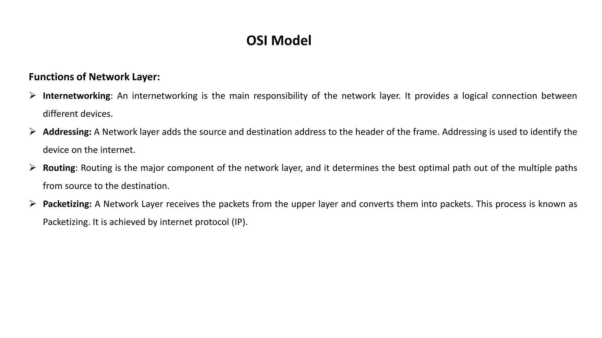 OSI Model Functions of Network Layer:  Internetworking: An internetworking is the main responsibility of the network layer. It provides a logical connection between different devices.  Addressing: A Network layer adds the source and destination address to the header of the frame. Addressing is used to identify the device on the internet.  Routing: Routing is the major component of the network layer, and it determines the best optimal path out of the multiple paths from source to the destination.  Packetizing: A Network Layer receives the packets from the upper layer and converts them into packets. This process is known as Packetizing. It is achieved by internet protocol (IP). 
