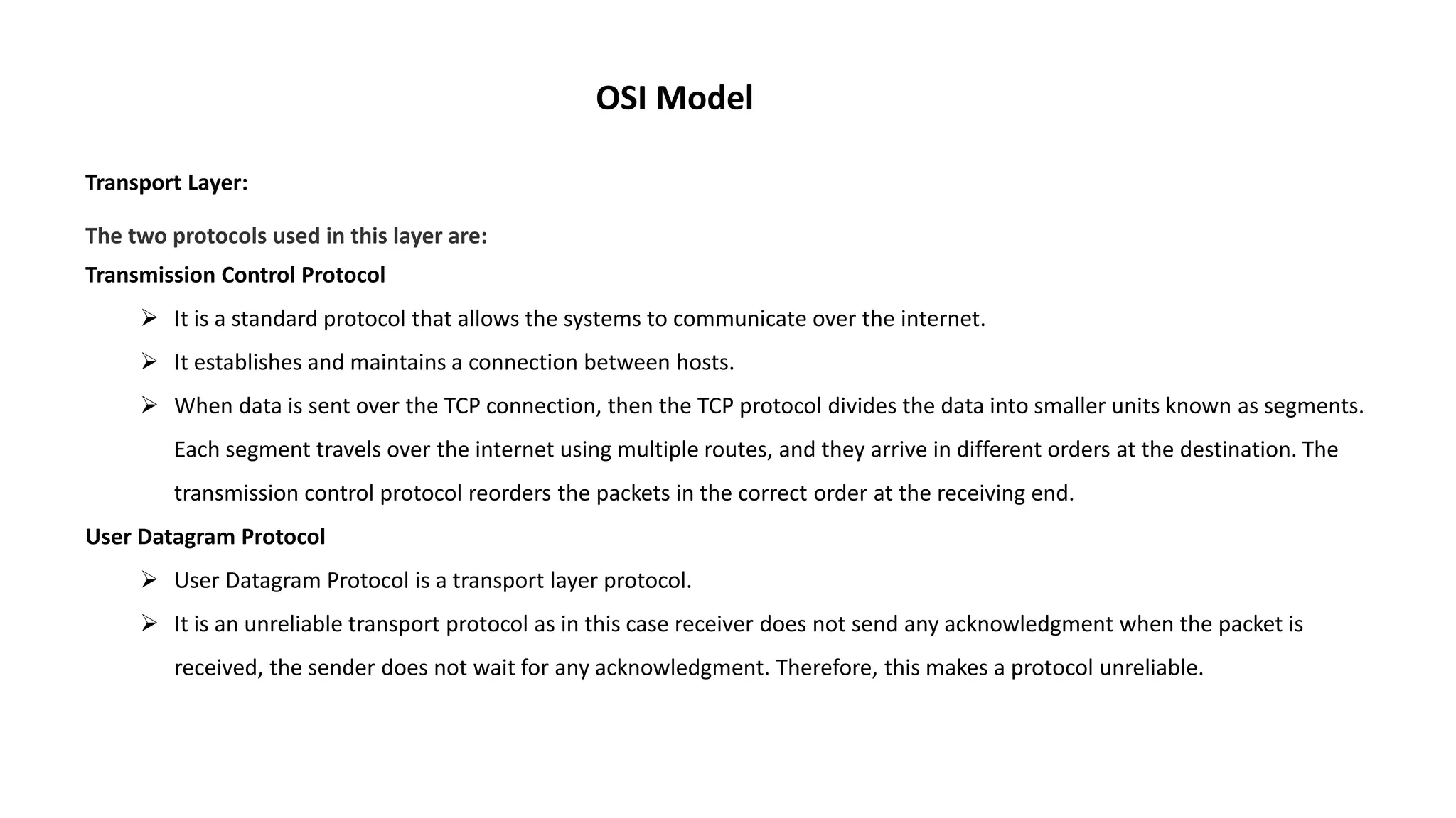 OSI Model Transport Layer: The two protocols used in this layer are: Transmission Control Protocol  It is a standard protocol that allows the systems to communicate over the internet.  It establishes and maintains a connection between hosts.  When data is sent over the TCP connection, then the TCP protocol divides the data into smaller units known as segments. Each segment travels over the internet using multiple routes, and they arrive in different orders at the destination. The transmission control protocol reorders the packets in the correct order at the receiving end. User Datagram Protocol  User Datagram Protocol is a transport layer protocol.  It is an unreliable transport protocol as in this case receiver does not send any acknowledgment when the packet is received, the sender does not wait for any acknowledgment. Therefore, this makes a protocol unreliable. 