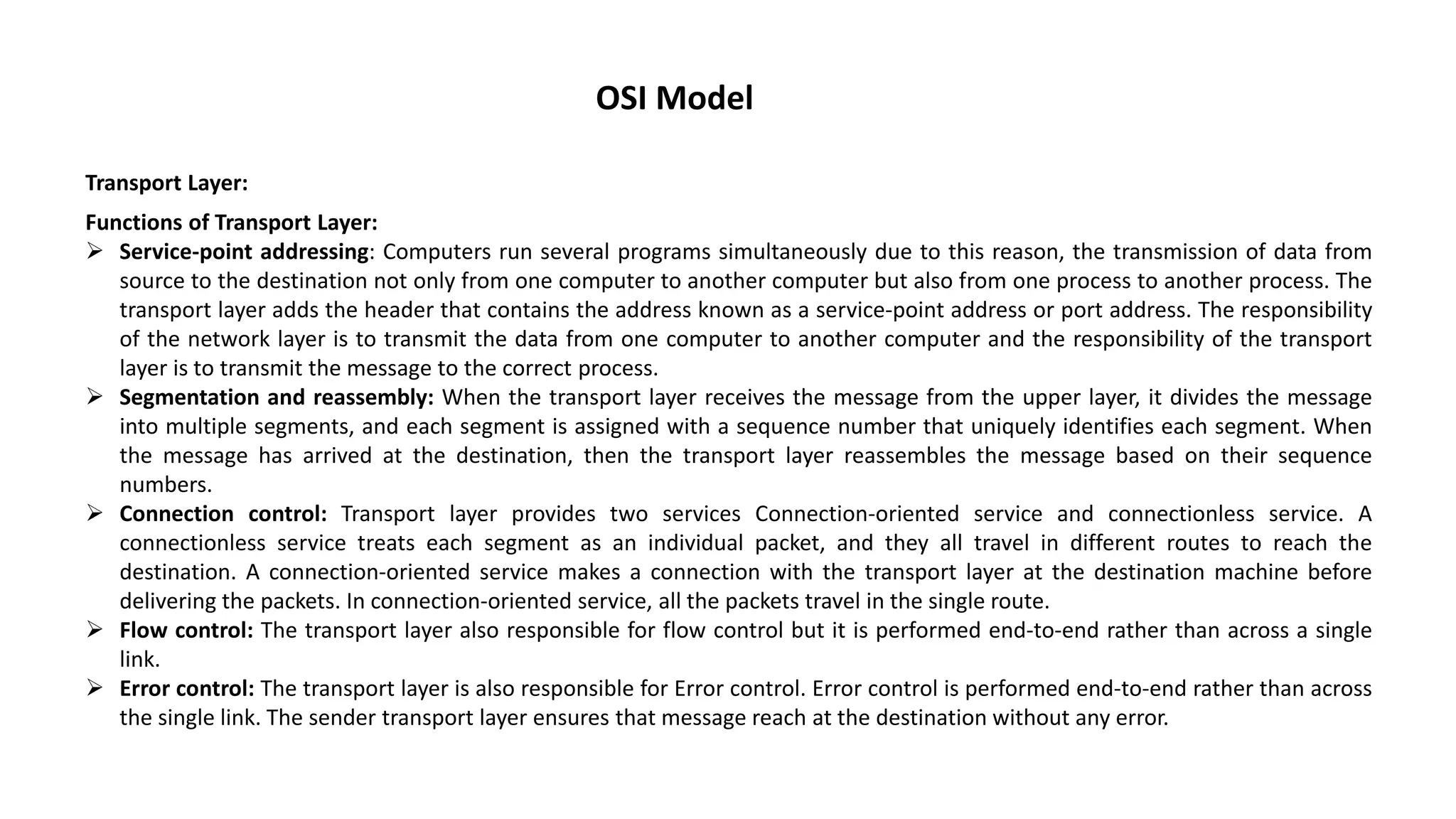 OSI Model Transport Layer: Functions of Transport Layer:  Service-point addressing: Computers run several programs simultaneously due to this reason, the transmission of data from source to the destination not only from one computer to another computer but also from one process to another process. The transport layer adds the header that contains the address known as a service-point address or port address. The responsibility of the network layer is to transmit the data from one computer to another computer and the responsibility of the transport layer is to transmit the message to the correct process.  Segmentation and reassembly: When the transport layer receives the message from the upper layer, it divides the message into multiple segments, and each segment is assigned with a sequence number that uniquely identifies each segment. When the message has arrived at the destination, then the transport layer reassembles the message based on their sequence numbers.  Connection control: Transport layer provides two services Connection-oriented service and connectionless service. A connectionless service treats each segment as an individual packet, and they all travel in different routes to reach the destination. A connection-oriented service makes a connection with the transport layer at the destination machine before delivering the packets. In connection-oriented service, all the packets travel in the single route.  Flow control: The transport layer also responsible for flow control but it is performed end-to-end rather than across a single link.  Error control: The transport layer is also responsible for Error control. Error control is performed end-to-end rather than across the single link. The sender transport layer ensures that message reach at the destination without any error. 