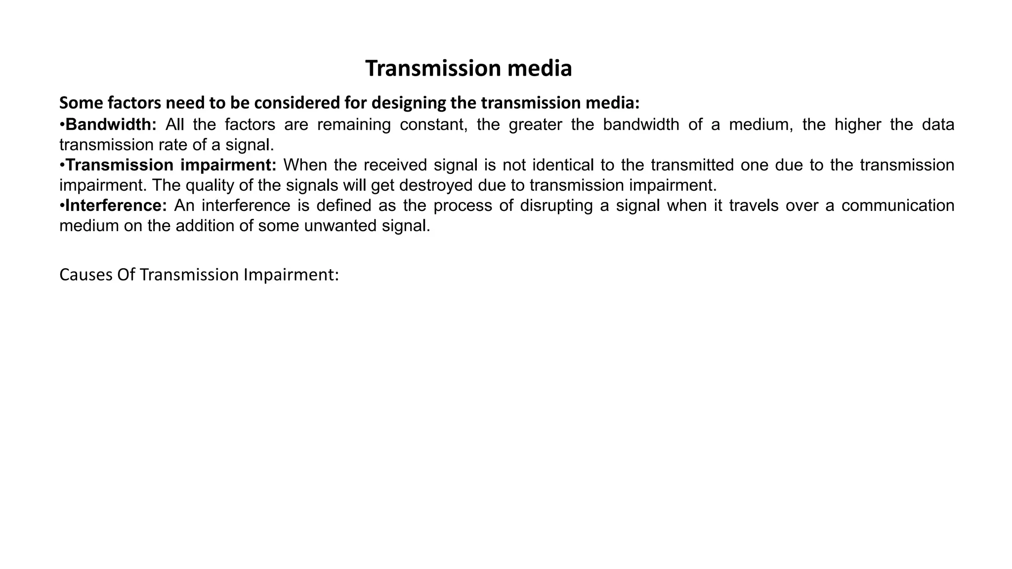 Transmission media Some factors need to be considered for designing the transmission media: •Bandwidth: All the factors are remaining constant, the greater the bandwidth of a medium, the higher the data transmission rate of a signal. •Transmission impairment: When the received signal is not identical to the transmitted one due to the transmission impairment. The quality of the signals will get destroyed due to transmission impairment. •Interference: An interference is defined as the process of disrupting a signal when it travels over a communication medium on the addition of some unwanted signal. Causes Of Transmission Impairment: 