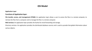 OSI Model
Application Layer
Functions of Application layer:
File transfer, access, and management (FTAM): An application layer allows a user to access the files in a remote computer, to
retrieve the files from a computer and to manage the files in a remote computer.
Mail services: An application layer provides the facility for email forwarding and storage.
Directory services: An application provides the distributed database sources and is used to provide that global information about
various objects.
 