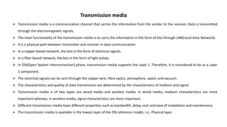 Transmission media
 Transmission media is a communication channel that carries the information from the sender to the receiver. Data is transmitted
through the electromagnetic signals.
 The main functionality of the transmission media is to carry the information in the form of bits through LAN(Local Area Network).
 It is a physical path between transmitter and receiver in data communication.
 In a copper-based network, the bits in the form of electrical signals.
 In a fiber based network, the bits in the form of light pulses.
 In OSI(Open System Interconnection) phase, transmission media supports the Layer 1. Therefore, it is considered to be as a Layer
1 component.
 The electrical signals can be sent through the copper wire, fibre optics, atmosphere, water, and vacuum.
 The characteristics and quality of data transmission are determined by the characteristics of medium and signal.
 Transmission media is of two types are wired media and wireless media. In wired media, medium characteristics are more
important whereas, in wireless media, signal characteristics are more important.
 Different transmission media have different properties such as bandwidth, delay, cost and ease of installation and maintenance.
 The transmission media is available in the lowest layer of the OSI reference model, i.e., Physical layer.
 