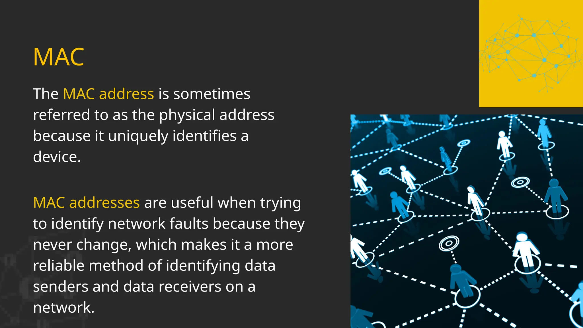 MAC addresses are useful when trying
to identify network faults because they
never change, which makes it a more
reliable method of identifying data
senders and data receivers on a
network.
MAC
The MAC address is sometimes
referred to as the physical address
because it uniquely identifies a
device.
 