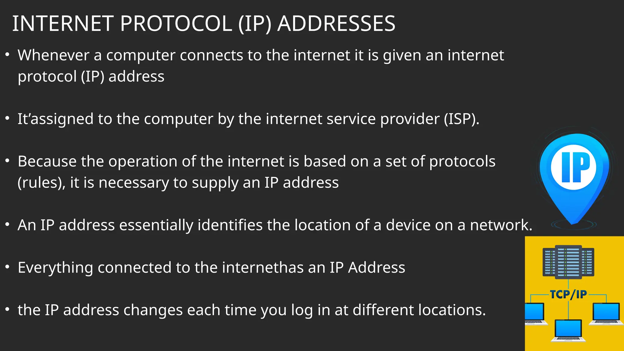 INTERNET PROTOCOL (IP) ADDRESSES
• Whenever a computer connects to the internet it is given an internet
protocol (IP) address
• It’assigned to the computer by the internet service provider (ISP).
• Because the operation of the internet is based on a set of protocols
(rules), it is necessary to supply an IP address
• An IP address essentially identifies the location of a device on a network.
• Everything connected to the internethas an IP Address
• the IP address changes each time you log in at different locations.
 
