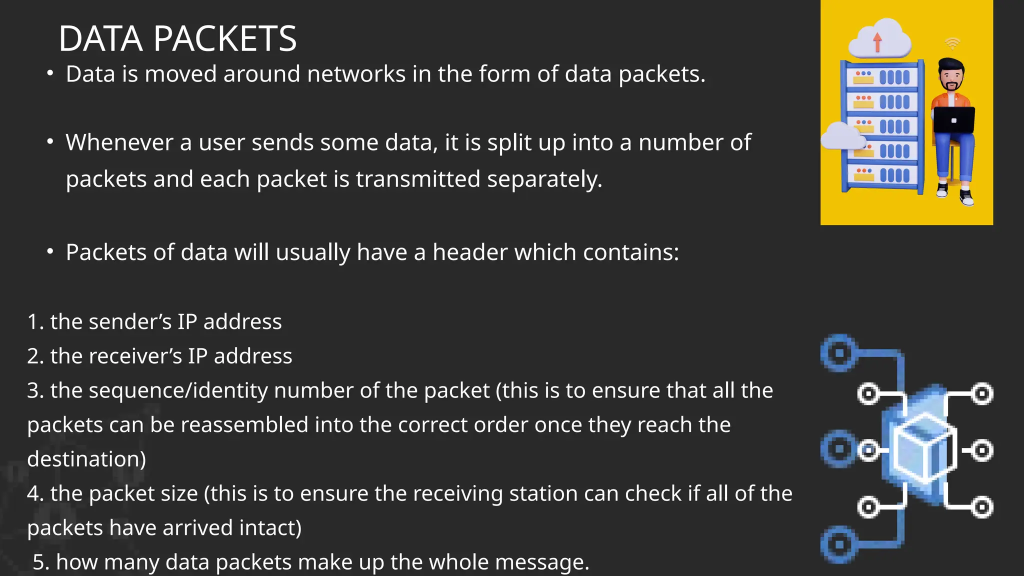 • Data is moved around networks in the form of data packets.
• Whenever a user sends some data, it is split up into a number of
packets and each packet is transmitted separately.
• Packets of data will usually have a header which contains:
1. the sender’s IP address
2. the receiver’s IP address
3. the sequence/identity number of the packet (this is to ensure that all the
packets can be reassembled into the correct order once they reach the
destination)
4. the packet size (this is to ensure the receiving station can check if all of the
packets have arrived intact)
5. how many data packets make up the whole message.
DATA PACKETS
 