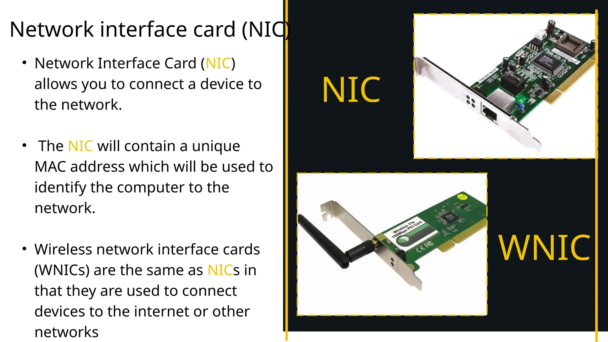 Network interface card (NIC)
• Network Interface Card (NIC)
allows you to connect a device to
the network.
• The NIC will contain a unique
MAC address which will be used to
identify the computer to the
network.
• Wireless network interface cards
(WNICs) are the same as NICs in
that they are used to connect
devices to the internet or other
networks
NIC
WNIC
 