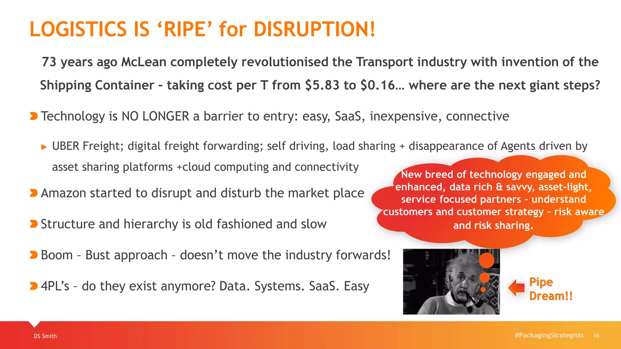 #PackagingStrategists
73 years ago McLean completely revolutionised the Transport industry with invention of the
Shipping Container – taking cost per T from $5.83 to $0.16… where are the next giant steps?
Technology is NO LONGER a barrier to entry: easy, SaaS, inexpensive, connective
► UBER Freight; digital freight forwarding; self driving, load sharing + disappearance of Agents driven by
asset sharing platforms +cloud computing and connectivity
Amazon started to disrupt and disturb the market place
Structure and hierarchy is old fashioned and slow
Boom – Bust approach – doesn’t move the industry forwards!
4PL’s – do they exist anymore? Data. Systems. SaaS. Easy
DS Smith 16
LOGISTICS IS ‘RIPE’ for DISRUPTION!
New breed of technology engaged and
enhanced, data rich & savvy, asset-light,
service focused partners – understand
customers and customer strategy – risk aware
and risk sharing.
Pipe
Dream!!
 