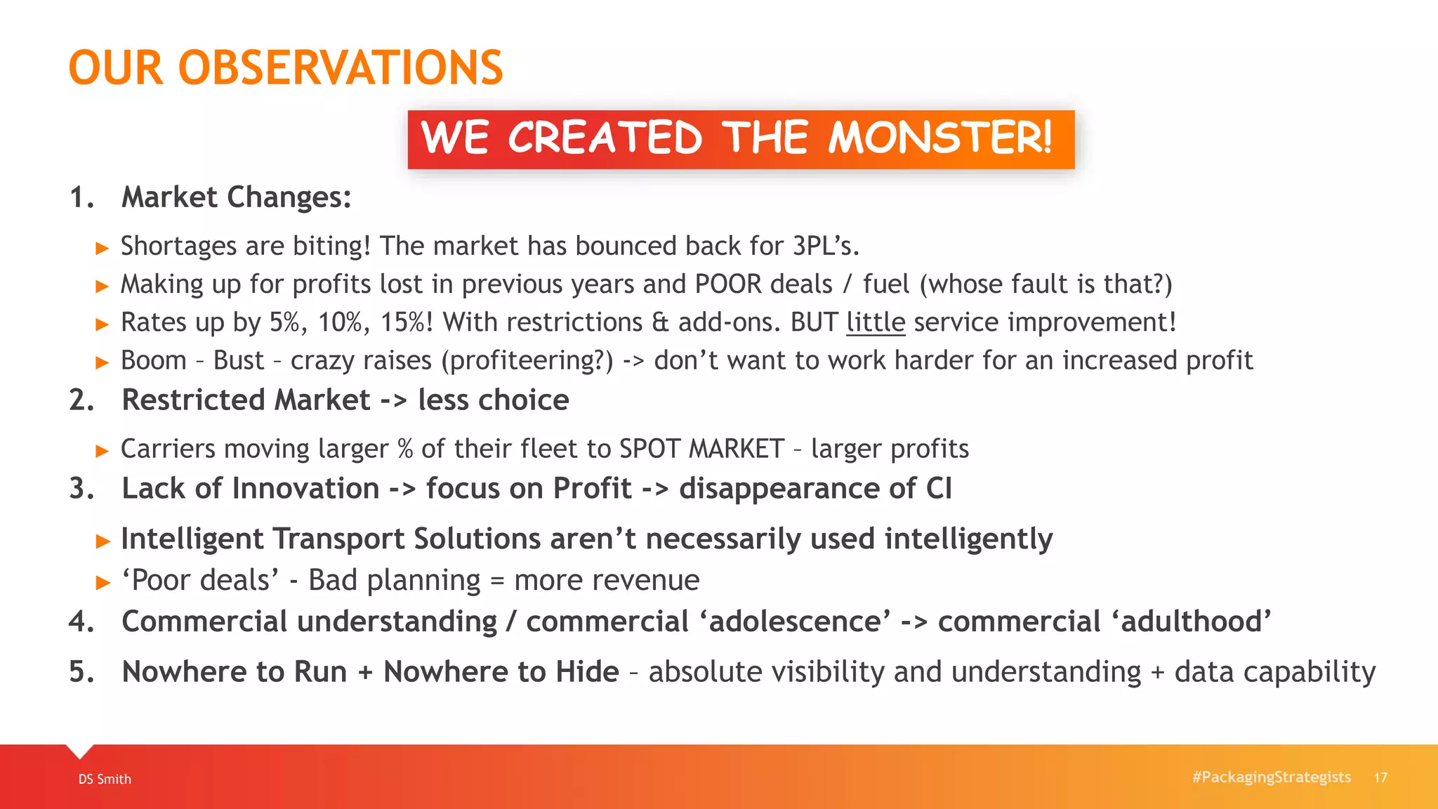 #PackagingStrategists
1. Market Changes:
► Shortages are biting! The market has bounced back for 3PL’s.
► Making up for profits lost in previous years and POOR deals / fuel (whose fault is that?)
► Rates up by 5%, 10%, 15%! With restrictions & add-ons. BUT little service improvement!
► Boom – Bust – crazy raises (profiteering?) -> don’t want to work harder for an increased profit
2. Restricted Market -> less choice
► Carriers moving larger % of their fleet to SPOT MARKET – larger profits
3. Lack of Innovation -> focus on Profit -> disappearance of CI
► Intelligent Transport Solutions aren’t necessarily used intelligently
► ‘Poor deals’ - Bad planning = more revenue
4. Commercial understanding / commercial ‘adolescence’ -> commercial ‘adulthood’
5. Nowhere to Run + Nowhere to Hide – absolute visibility and understanding + data capability
WE CREATED THE MONSTER!!
DS Smith 17
OUR OBSERVATIONS
 
