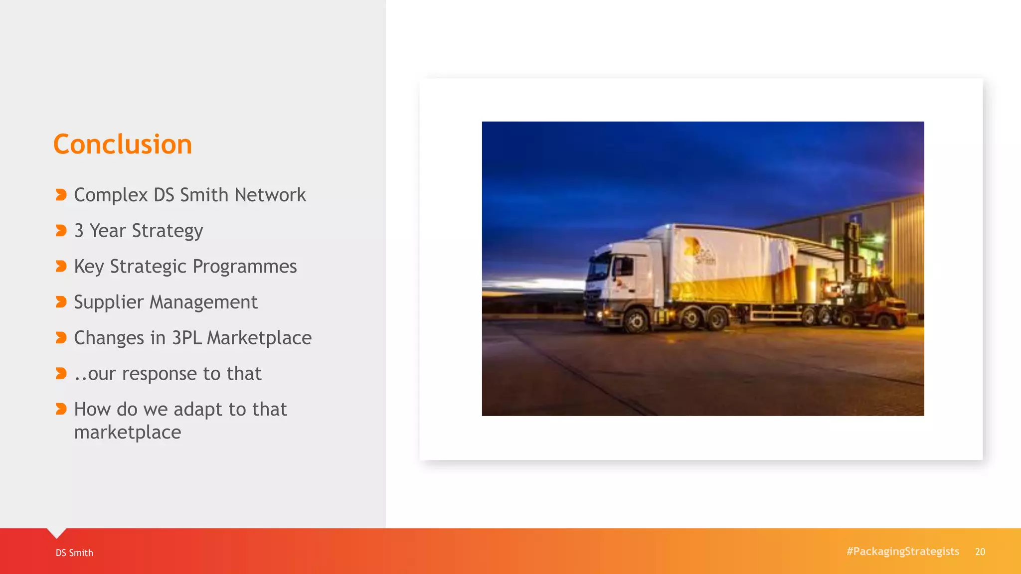 #PackagingStrategistsDS Smith 20
Conclusion
Complex DS Smith Network
3 Year Strategy
Key Strategic Programmes
Supplier Management
Changes in 3PL Marketplace
..our response to that
How do we adapt to that
marketplace
 