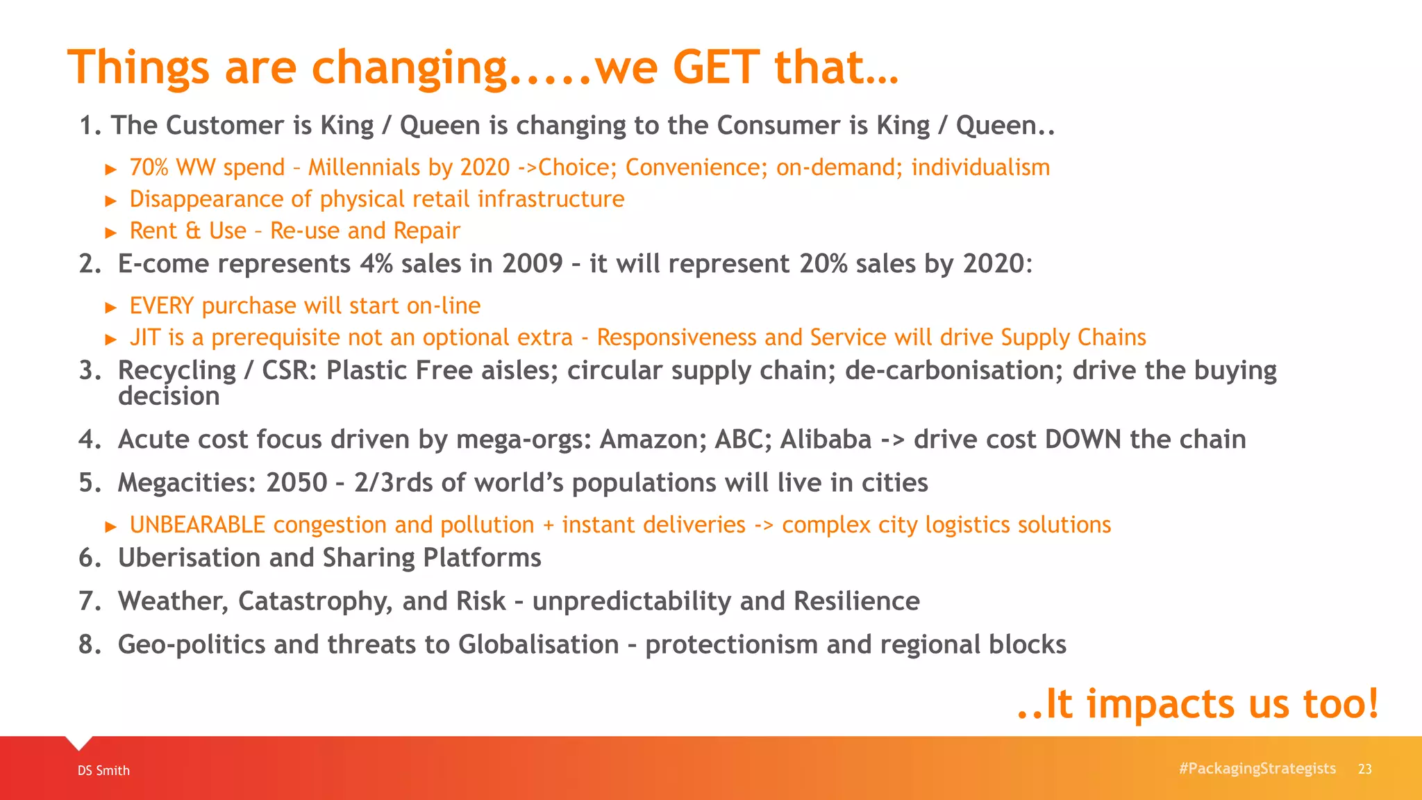#PackagingStrategistsDS Smith 23
Things are changing.....we GET that…
..It impacts us too!
1. The Customer is King / Queen is changing to the Consumer is King / Queen..
► 70% WW spend – Millennials by 2020 ->Choice; Convenience; on-demand; individualism
► Disappearance of physical retail infrastructure
► Rent & Use – Re-use and Repair
2. E-come represents 4% sales in 2009 – it will represent 20% sales by 2020:
► EVERY purchase will start on-line
► JIT is a prerequisite not an optional extra - Responsiveness and Service will drive Supply Chains
3. Recycling / CSR: Plastic Free aisles; circular supply chain; de-carbonisation; drive the buying
decision
4. Acute cost focus driven by mega-orgs: Amazon; ABC; Alibaba -> drive cost DOWN the chain
5. Megacities: 2050 – 2/3rds of world’s populations will live in cities
► UNBEARABLE congestion and pollution + instant deliveries -> complex city logistics solutions
6. Uberisation and Sharing Platforms
7. Weather, Catastrophy, and Risk – unpredictability and Resilience
8. Geo-politics and threats to Globalisation – protectionism and regional blocks
 