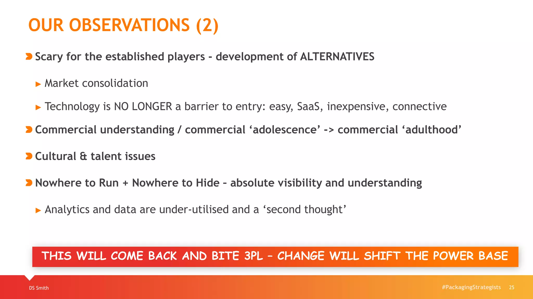 #PackagingStrategistsDS Smith 25
OUR OBSERVATIONS (2)
Scary for the established players - development of ALTERNATIVES
► Market consolidation
► Technology is NO LONGER a barrier to entry: easy, SaaS, inexpensive, connective
Commercial understanding / commercial ‘adolescence’ -> commercial ‘adulthood’
Cultural & talent issues
Nowhere to Run + Nowhere to Hide – absolute visibility and understanding
► Analytics and data are under-utilised and a ‘second thought’
THIS WILL COME BACK AND BITE 3PL – CHANGE WILL SHIFT THE POWER BASE
 