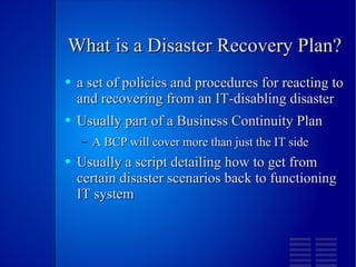What is a Disaster Recovery Plan? a set of policies and procedures for reacting to and recovering from an IT-disabling disaster Usually part of a Business Continuity Plan  A BCP will cover more than just the IT side Usually a script detailing how to get from certain disaster scenarios back to functioning IT system 