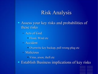 Risk Analysis Assess your key risks and probabilities of these risks Acts of God Flood, Wind etc Accident Overwrite key backup, pull wrong plug etc Malicious Virus, arson, theft etc Establish Business implications of key risks 