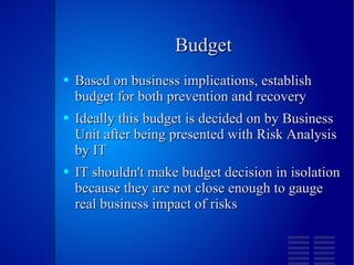 Budget Based on business implications, establish budget for both prevention and recovery Ideally this budget is decided on by Business Unit after being presented with Risk Analysis by IT IT shouldn't make budget decision in isolation because they are not close enough to gauge real business impact of risks 