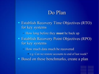 Do Plan Establish Recovery Time Objectives (RTO) for key systems How long before they  must  be back up Establish Recovery Point Objectives (RPO) for key systems How much data much be recovered e.g. Can we restore accounts to end of last week? Based on these benchmarks, create a plan 