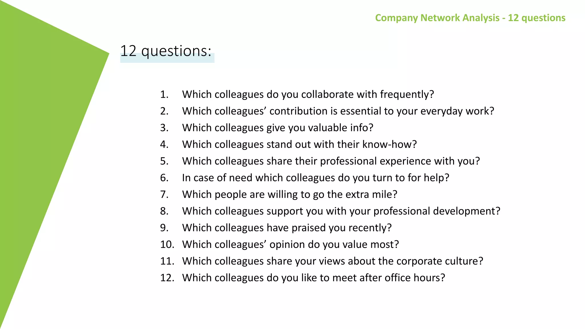 Company Network Analysis - 12 questions
1. Which colleagues do you collaborate with frequently?
2. Which colleagues’ contribution is essential to your everyday work?
3. Which colleagues give you valuable info?
4. Which colleagues stand out with their know-how?
5. Which colleagues share their professional experience with you?
6. In case of need which colleagues do you turn to for help?
7. Which people are willing to go the extra mile?
8. Which colleagues support you with your professional development?
9. Which colleagues have praised you recently?
10. Which colleagues’ opinion do you value most?
11. Which colleagues share your views about the corporate culture?
12. Which colleagues do you like to meet after office hours?
12 questions:
 