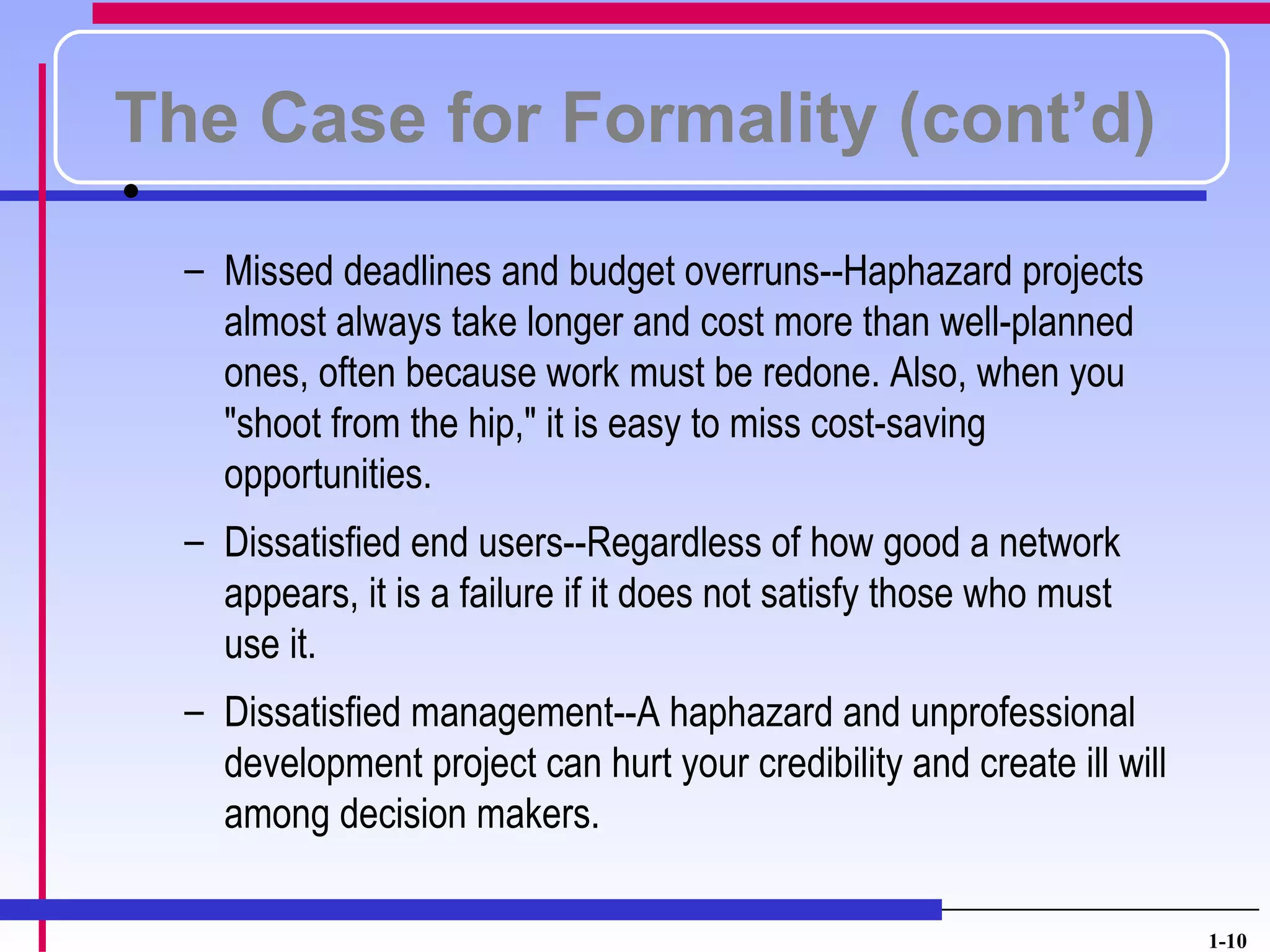 The Case for Formality (cont’d)
•
    – Missed deadlines and budget overruns--Haphazard projects
      almost always take longer and cost more than well-planned
      ones, often because work must be redone. Also, when you
      "shoot from the hip," it is easy to miss cost-saving
      opportunities.
    – Dissatisfied end users--Regardless of how good a network
      appears, it is a failure if it does not satisfy those who must
      use it.
    – Dissatisfied management--A haphazard and unprofessional
      development project can hurt your credibility and create ill will
      among decision makers.

                                                                          1-10
 