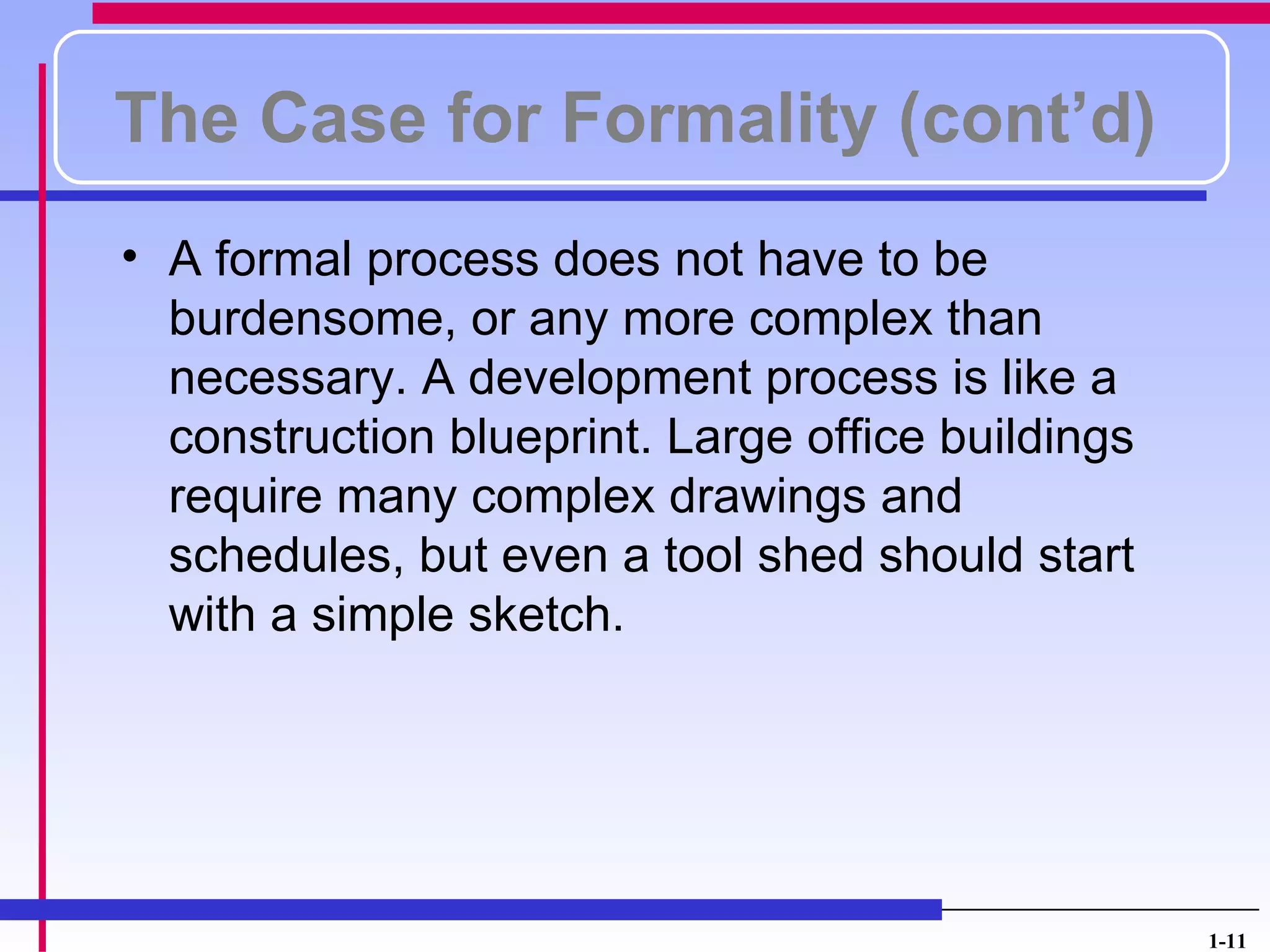 The Case for Formality (cont’d)
• A formal process does not have to be
  burdensome, or any more complex than
  necessary. A development process is like a
  construction blueprint. Large office buildings
  require many complex drawings and
  schedules, but even a tool shed should start
  with a simple sketch.




                                                   1-11
 