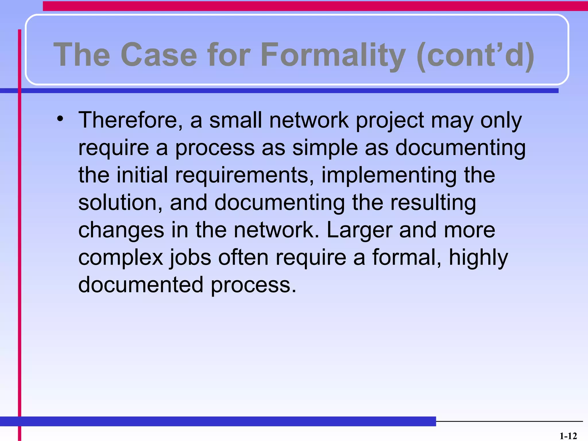 The Case for Formality (cont’d)
• Therefore, a small network project may only
  require a process as simple as documenting
  the initial requirements, implementing the
  solution, and documenting the resulting
  changes in the network. Larger and more
  complex jobs often require a formal, highly
  documented process.




                                                1-12
 