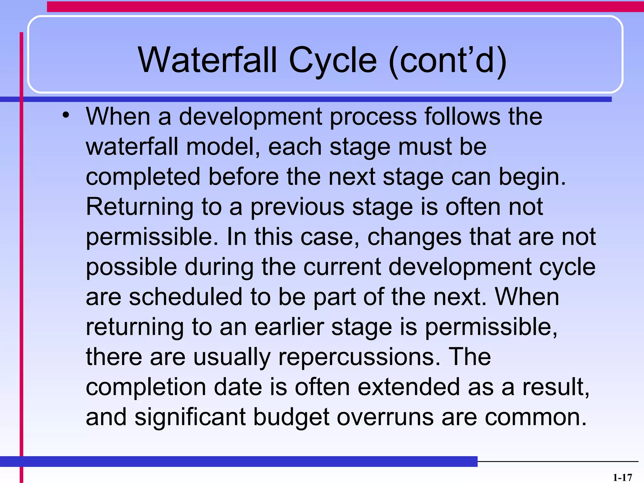 Waterfall Cycle (cont’d)
• When a development process follows the
  waterfall model, each stage must be
  completed before the next stage can begin.
  Returning to a previous stage is often not
  permissible. In this case, changes that are not
  possible during the current development cycle
  are scheduled to be part of the next. When
  returning to an earlier stage is permissible,
  there are usually repercussions. The
  completion date is often extended as a result,
  and significant budget overruns are common.

                                                    1-17
 