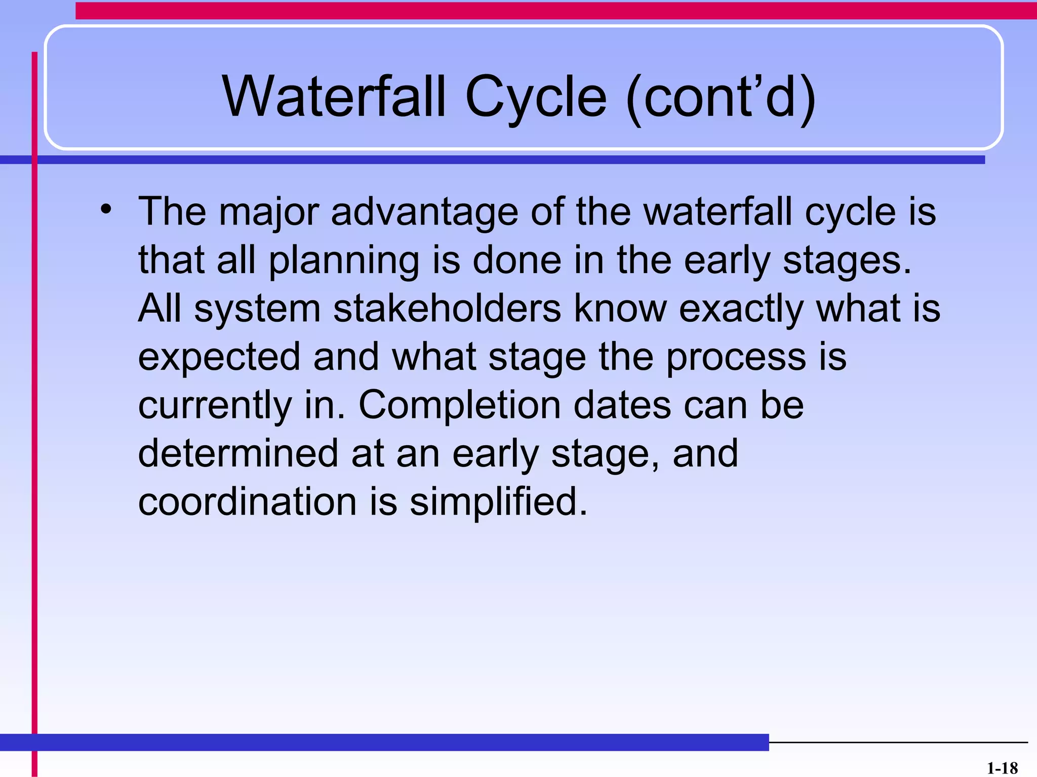 Waterfall Cycle (cont’d)
• The major advantage of the waterfall cycle is
  that all planning is done in the early stages.
  All system stakeholders know exactly what is
  expected and what stage the process is
  currently in. Completion dates can be
  determined at an early stage, and
  coordination is simplified.




                                                   1-18
 