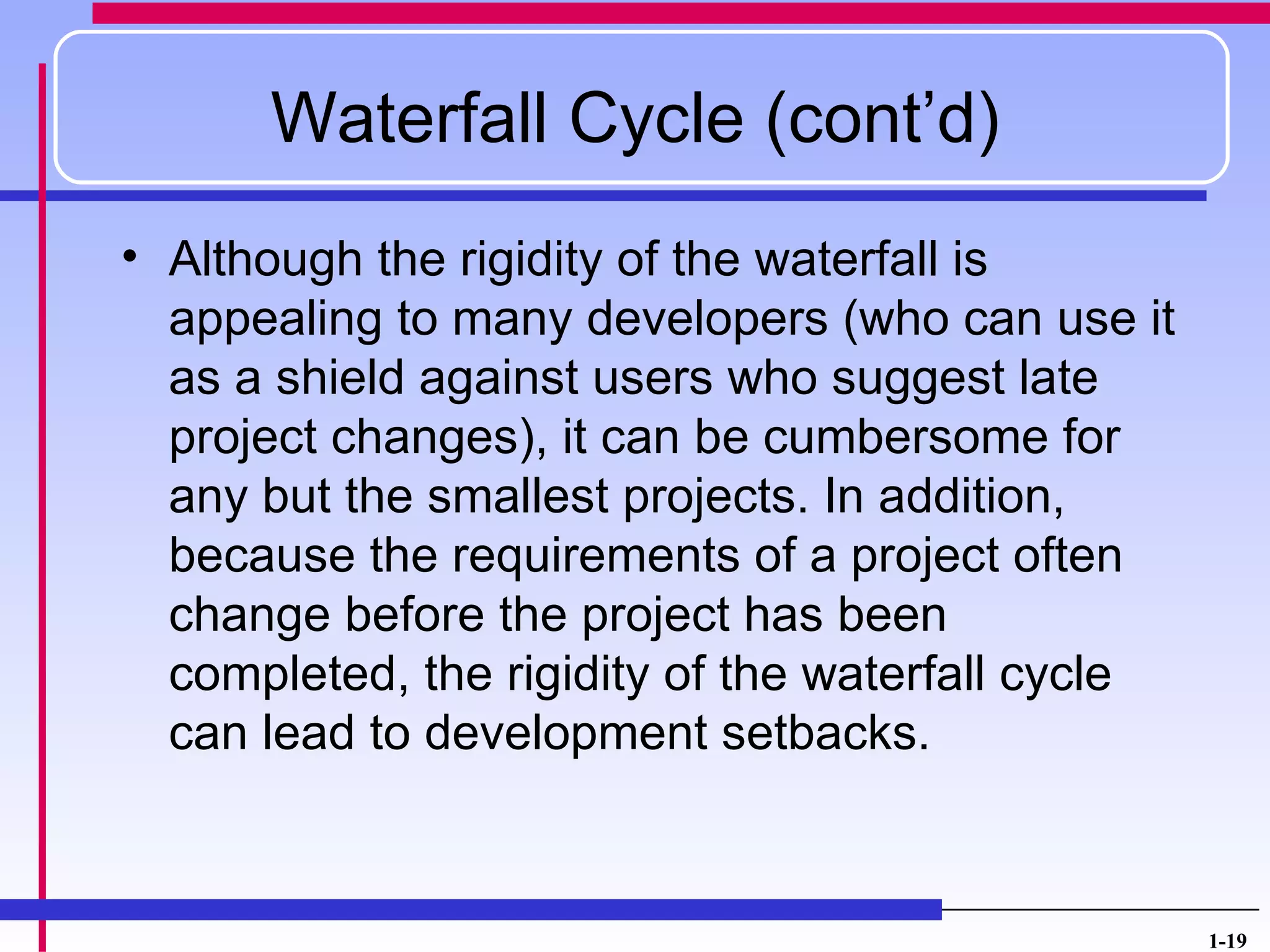 Waterfall Cycle (cont’d)
• Although the rigidity of the waterfall is
  appealing to many developers (who can use it
  as a shield against users who suggest late
  project changes), it can be cumbersome for
  any but the smallest projects. In addition,
  because the requirements of a project often
  change before the project has been
  completed, the rigidity of the waterfall cycle
  can lead to development setbacks.



                                                   1-19
 