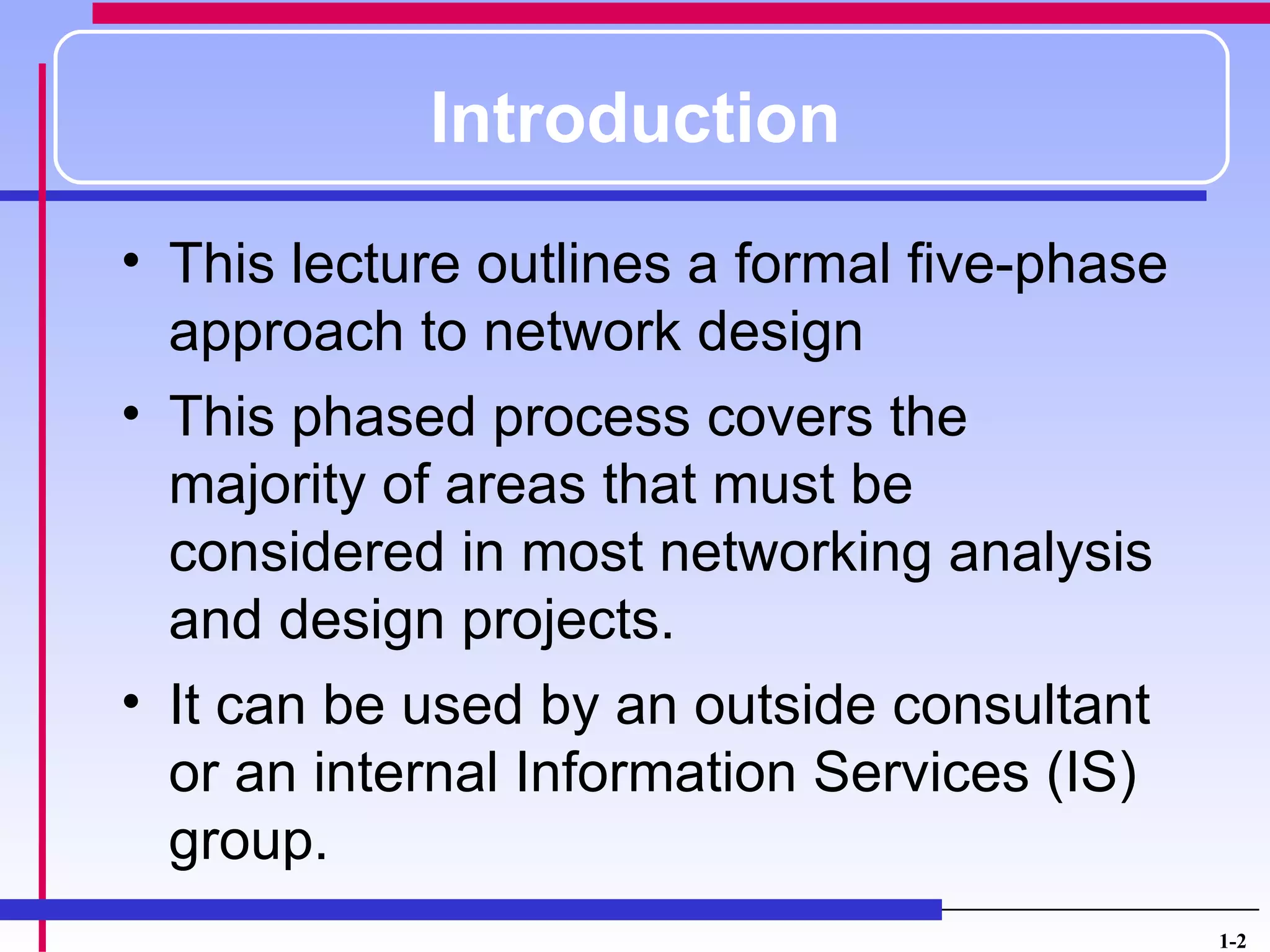 Introduction
• This lecture outlines a formal five-phase
  approach to network design
• This phased process covers the
  majority of areas that must be
  considered in most networking analysis
  and design projects.
• It can be used by an outside consultant
  or an internal Information Services (IS)
  group.
                                              1-2
 