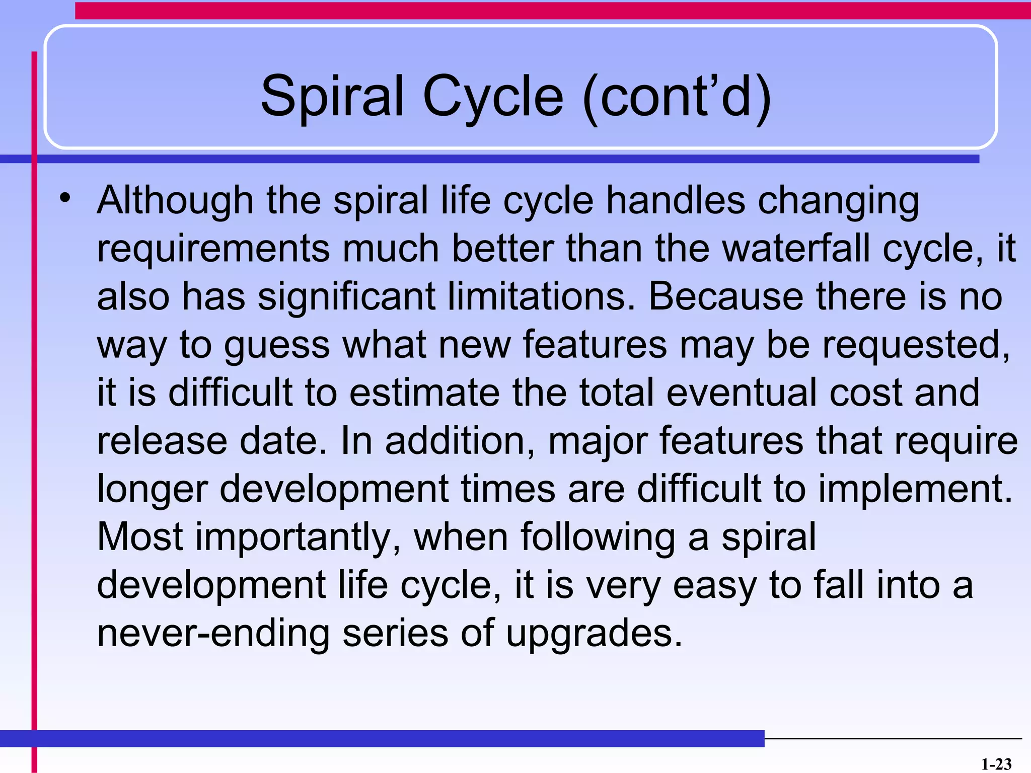 Spiral Cycle (cont’d)
• Although the spiral life cycle handles changing
  requirements much better than the waterfall cycle, it
  also has significant limitations. Because there is no
  way to guess what new features may be requested,
  it is difficult to estimate the total eventual cost and
  release date. In addition, major features that require
  longer development times are difficult to implement.
  Most importantly, when following a spiral
  development life cycle, it is very easy to fall into a
  never-ending series of upgrades.


                                                      1-23
 