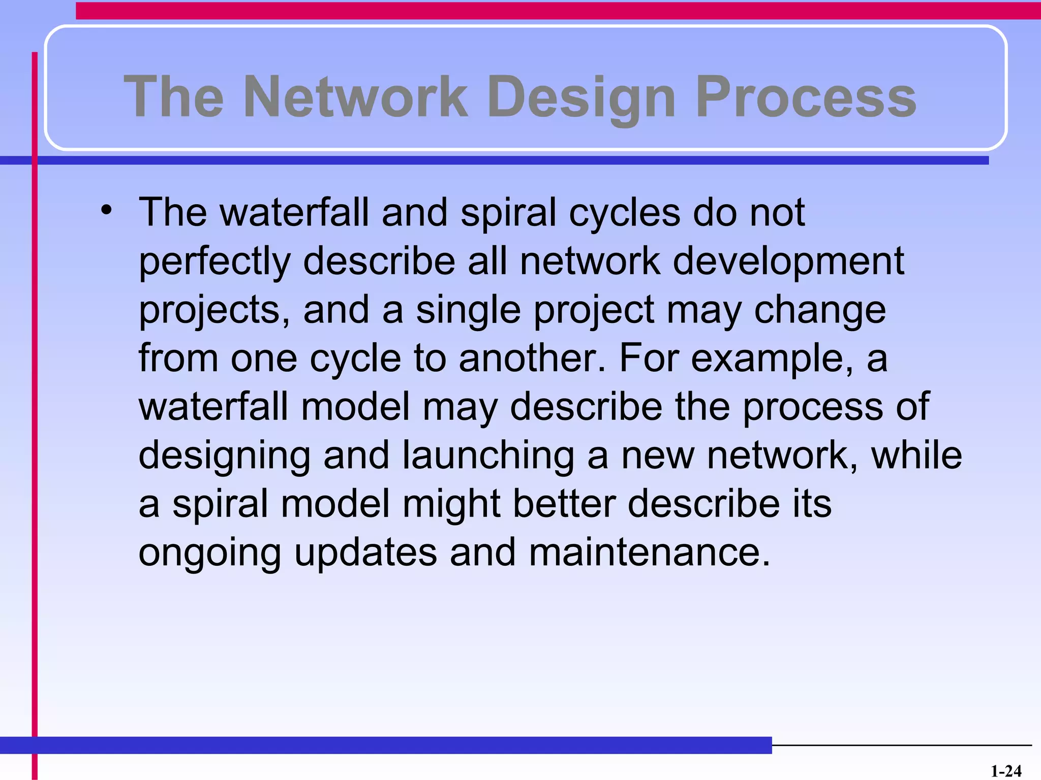 The Network Design Process
• The waterfall and spiral cycles do not
  perfectly describe all network development
  projects, and a single project may change
  from one cycle to another. For example, a
  waterfall model may describe the process of
  designing and launching a new network, while
  a spiral model might better describe its
  ongoing updates and maintenance.




                                                 1-24
 