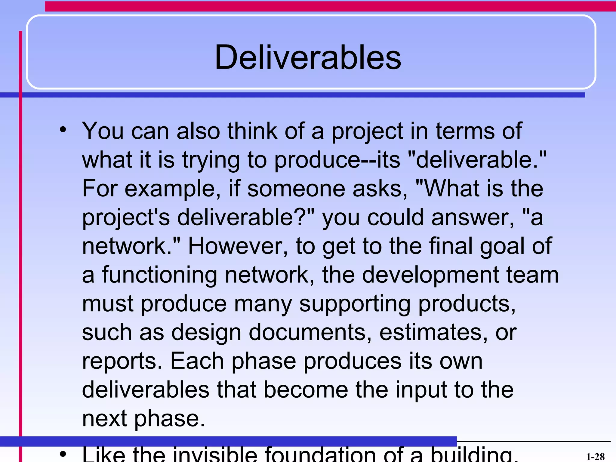 Deliverables

• You can also think of a project in terms of
  what it is trying to produce--its "deliverable."
  For example, if someone asks, "What is the
  project's deliverable?" you could answer, "a
  network." However, to get to the final goal of
  a functioning network, the development team
  must produce many supporting products,
  such as design documents, estimates, or
  reports. Each phase produces its own
  deliverables that become the input to the
  next phase.
                                                     1-28
 