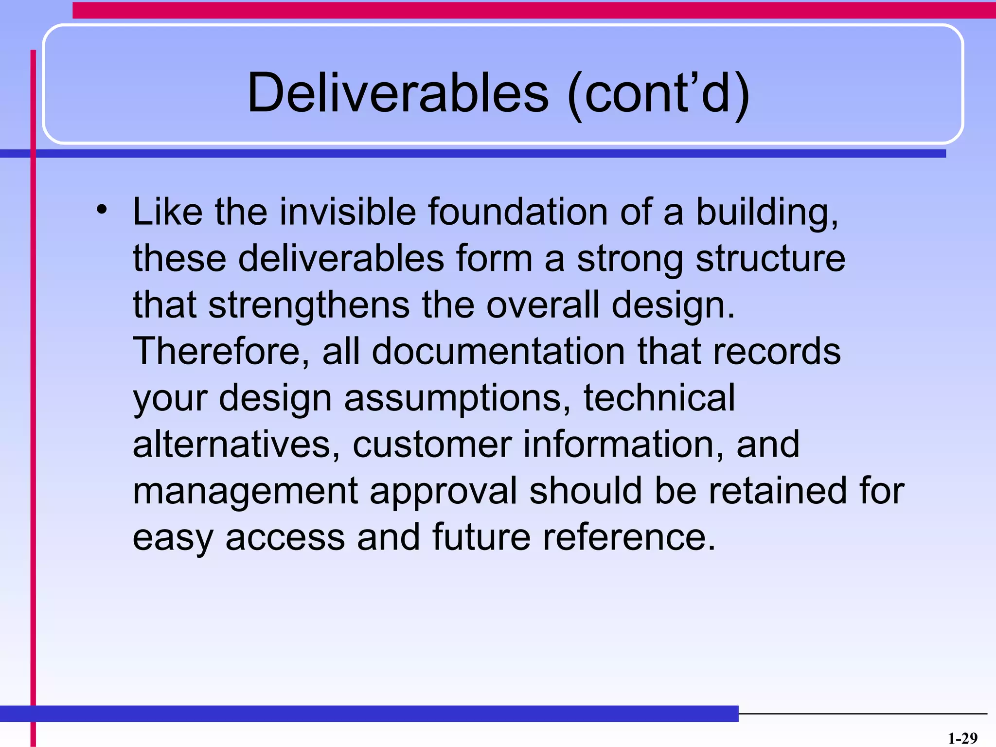Deliverables (cont’d)

• Like the invisible foundation of a building,
  these deliverables form a strong structure
  that strengthens the overall design.
  Therefore, all documentation that records
  your design assumptions, technical
  alternatives, customer information, and
  management approval should be retained for
  easy access and future reference.




                                                 1-29
 