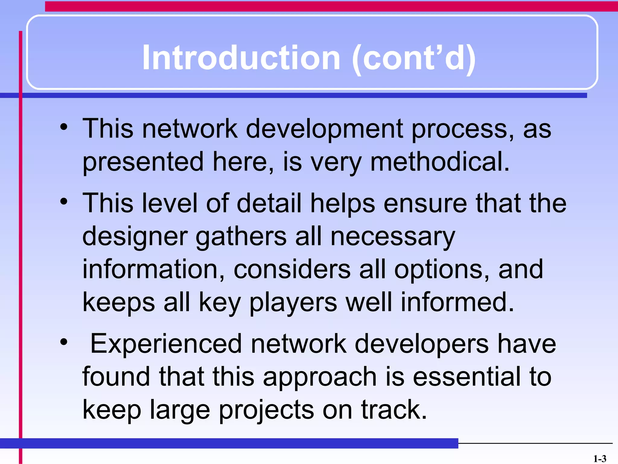 Introduction (cont’d)
• This network development process, as
  presented here, is very methodical.
• This level of detail helps ensure that the
  designer gathers all necessary
  information, considers all options, and
  keeps all key players well informed.
• Experienced network developers have
  found that this approach is essential to
  keep large projects on track.
                                               1-3
 
