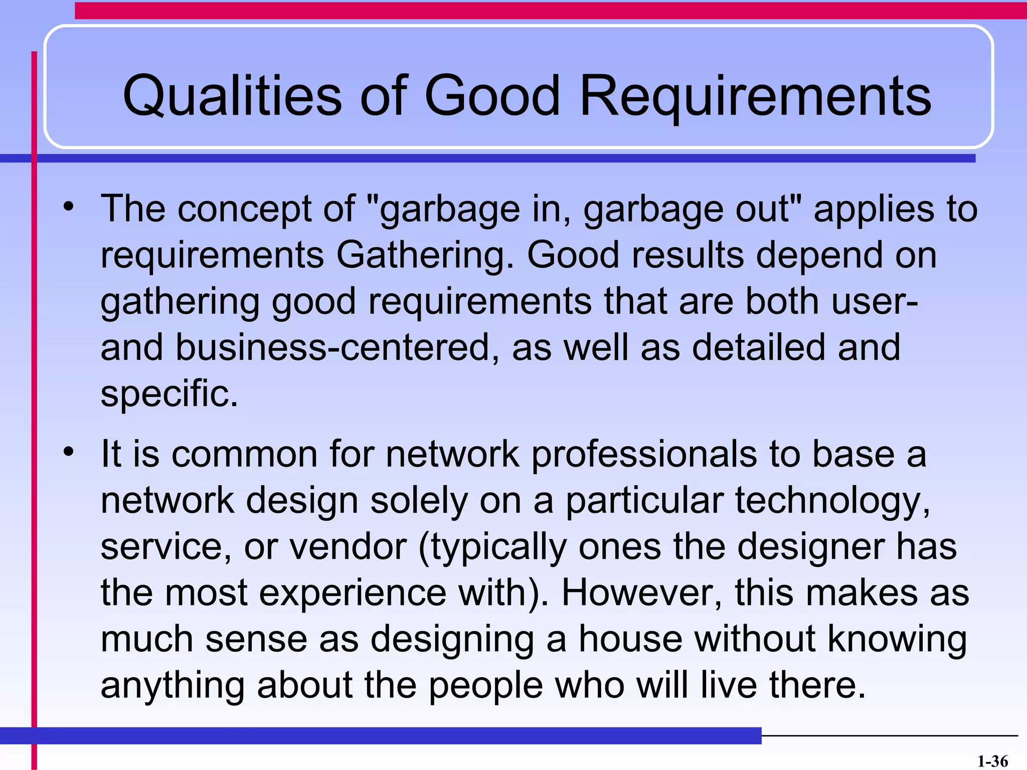 Qualities of Good Requirements
• The concept of "garbage in, garbage out" applies to
  requirements Gathering. Good results depend on
  gathering good requirements that are both user-
  and business-centered, as well as detailed and
  specific.
• It is common for network professionals to base a
  network design solely on a particular technology,
  service, or vendor (typically ones the designer has
  the most experience with). However, this makes as
  much sense as designing a house without knowing
  anything about the people who will live there.
                                                        1-36
 