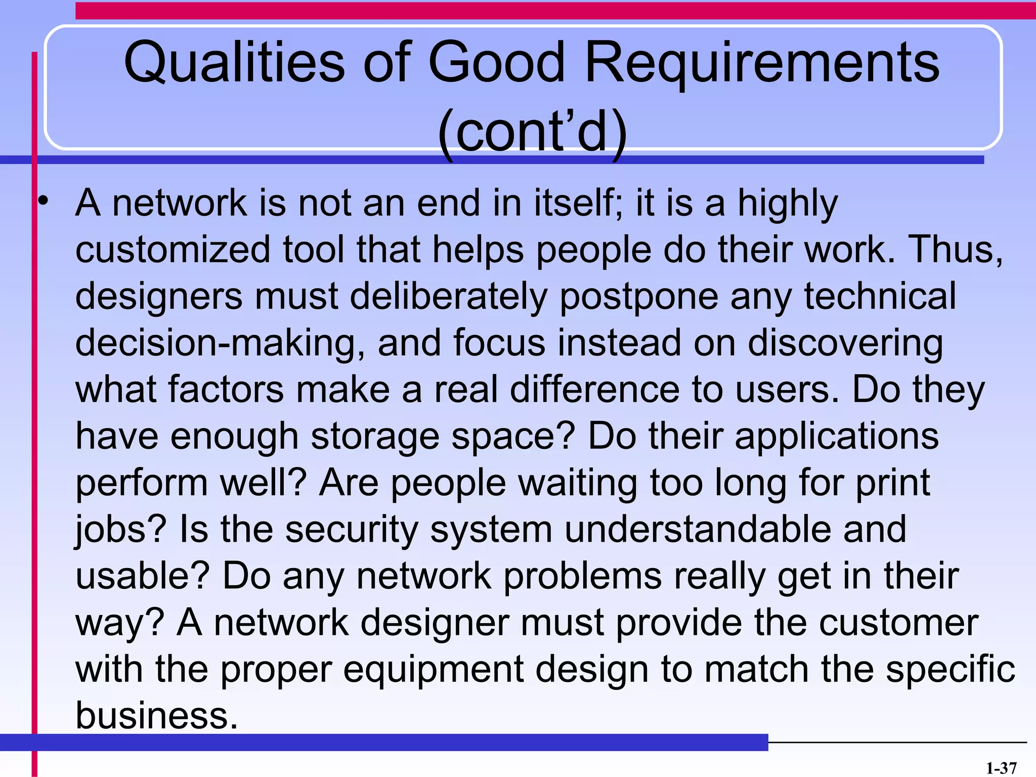 Qualities of Good Requirements
                 (cont’d)
• A network is not an end in itself; it is a highly
  customized tool that helps people do their work. Thus,
  designers must deliberately postpone any technical
  decision-making, and focus instead on discovering
  what factors make a real difference to users. Do they
  have enough storage space? Do their applications
  perform well? Are people waiting too long for print
  jobs? Is the security system understandable and
  usable? Do any network problems really get in their
  way? A network designer must provide the customer
  with the proper equipment design to match the specific
  business.
                                                      1-37
 