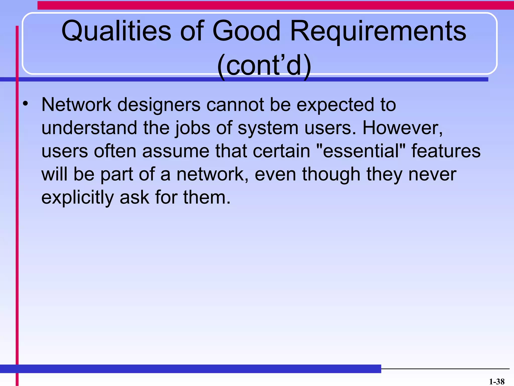 Qualities of Good Requirements
                 (cont’d)
• Network designers cannot be expected to
  understand the jobs of system users. However,
  users often assume that certain "essential" features
  will be part of a network, even though they never
  explicitly ask for them.




                                                         1-38
 