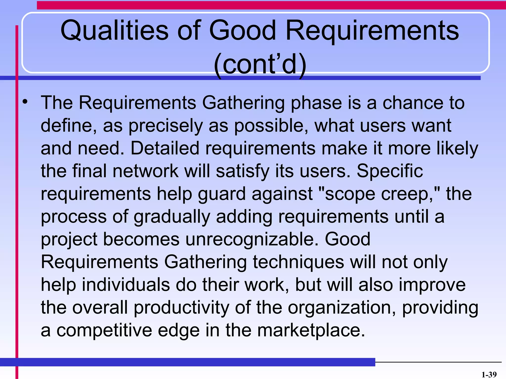Qualities of Good Requirements
                 (cont’d)
• The Requirements Gathering phase is a chance to
  define, as precisely as possible, what users want
  and need. Detailed requirements make it more likely
  the final network will satisfy its users. Specific
  requirements help guard against "scope creep," the
  process of gradually adding requirements until a
  project becomes unrecognizable. Good
  Requirements Gathering techniques will not only
  help individuals do their work, but will also improve
  the overall productivity of the organization, providing
  a competitive edge in the marketplace.

                                                            1-39
 