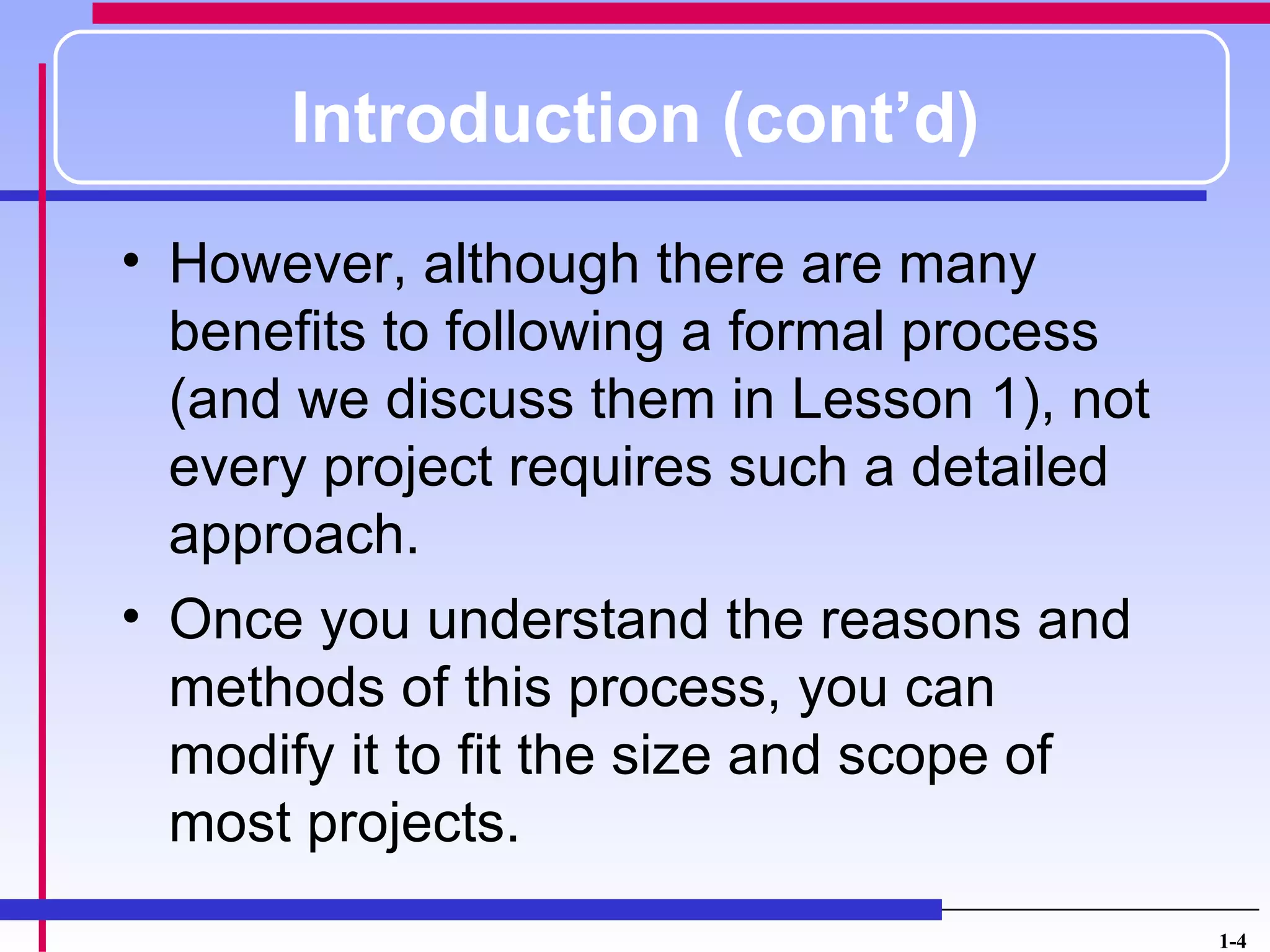 Introduction (cont’d)
• However, although there are many
  benefits to following a formal process
  (and we discuss them in Lesson 1), not
  every project requires such a detailed
  approach.
• Once you understand the reasons and
  methods of this process, you can
  modify it to fit the size and scope of
  most projects.
                                           1-4
 