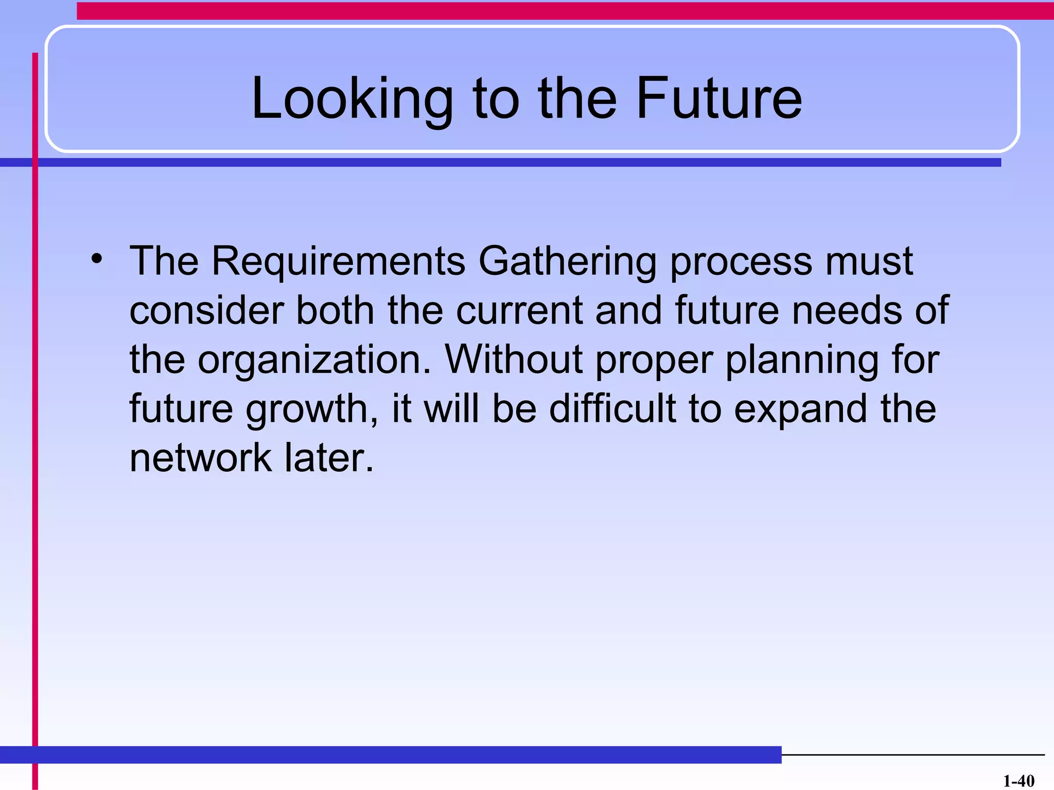 Looking to the Future

• The Requirements Gathering process must
  consider both the current and future needs of
  the organization. Without proper planning for
  future growth, it will be difficult to expand the
  network later.




                                                      1-40
 
