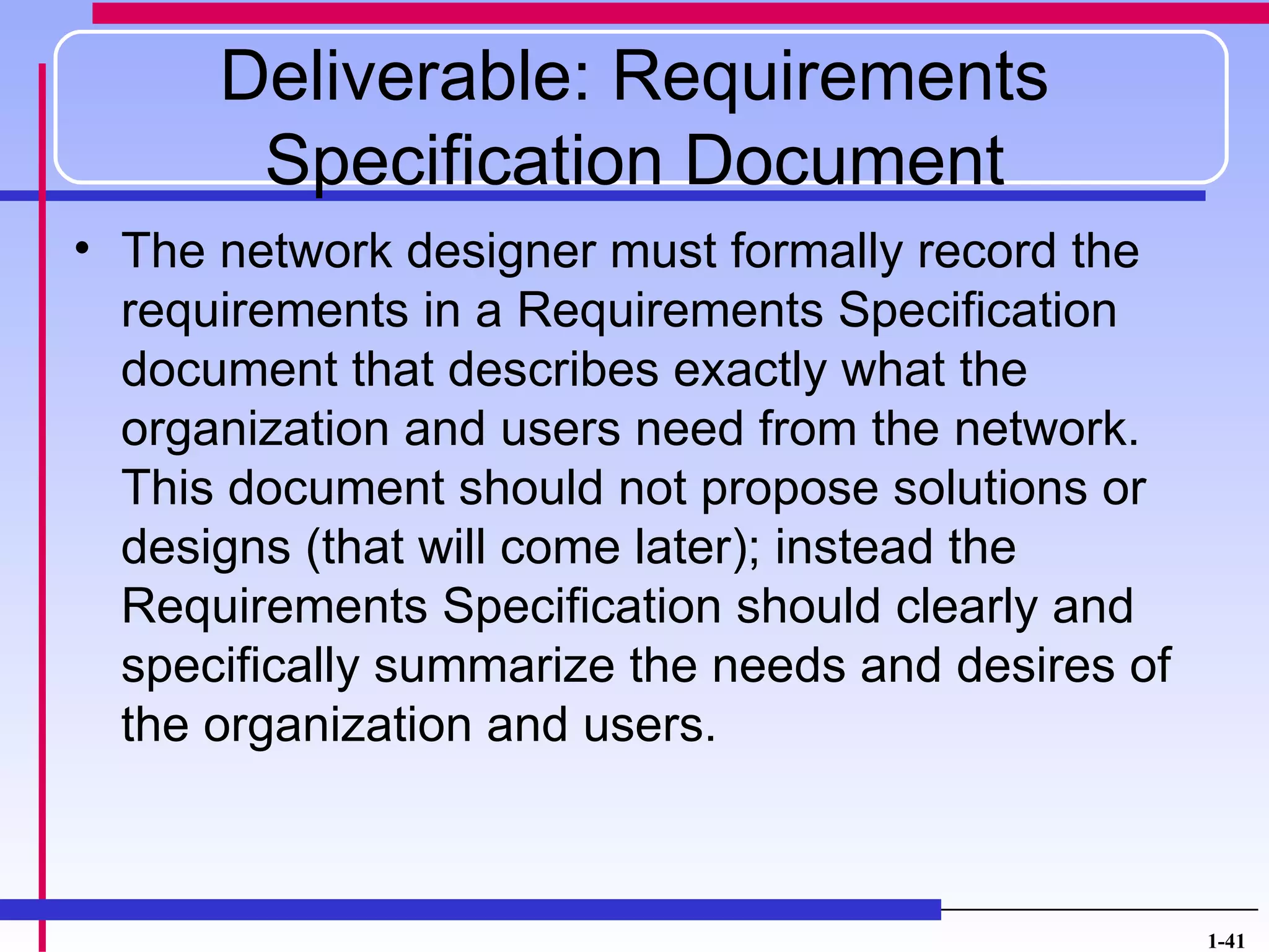 Deliverable: Requirements
       Specification Document
• The network designer must formally record the
  requirements in a Requirements Specification
  document that describes exactly what the
  organization and users need from the network.
  This document should not propose solutions or
  designs (that will come later); instead the
  Requirements Specification should clearly and
  specifically summarize the needs and desires of
  the organization and users.



                                                    1-41
 