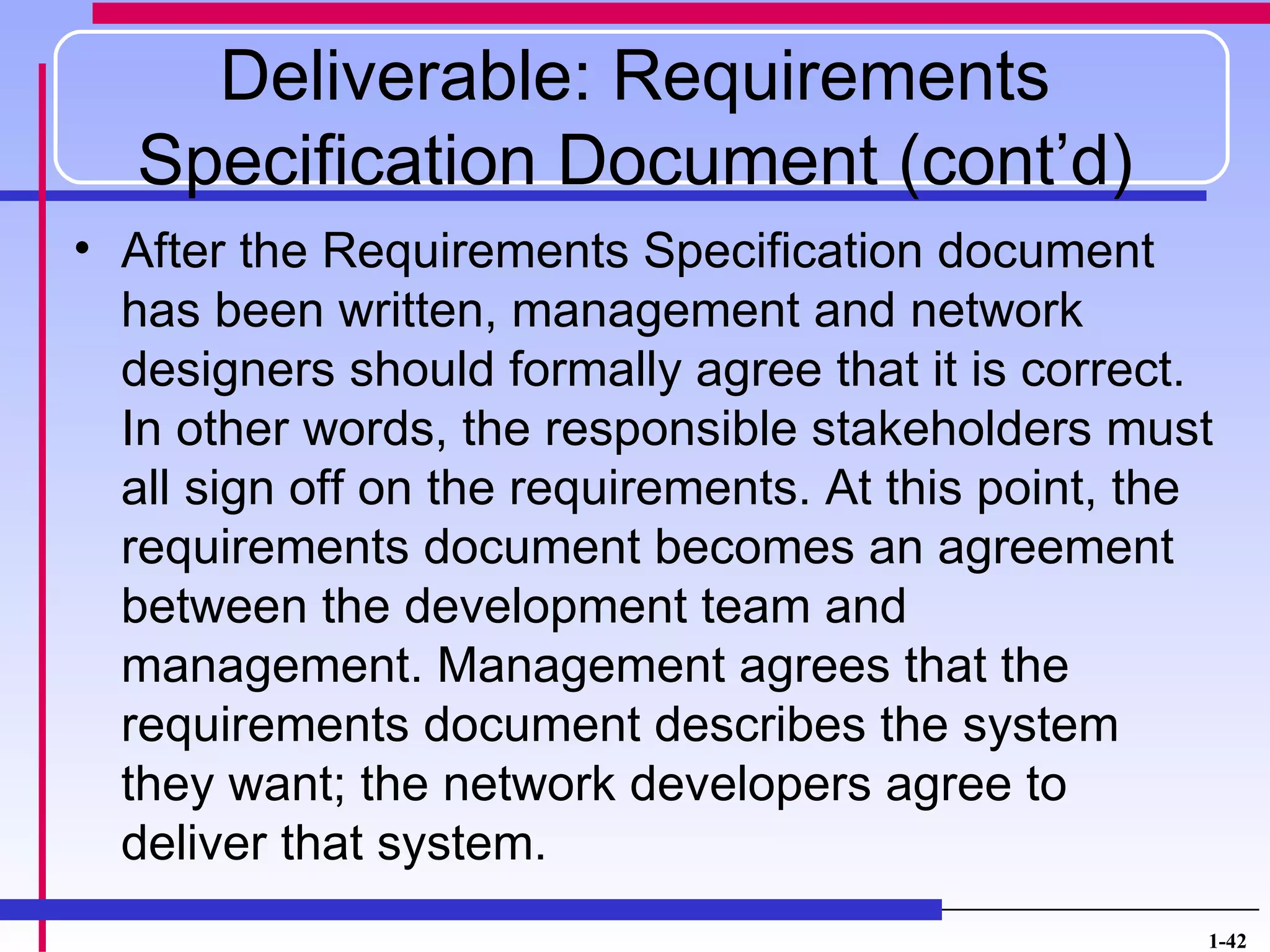 Deliverable: Requirements
   Specification Document (cont’d)
• After the Requirements Specification document
  has been written, management and network
  designers should formally agree that it is correct.
  In other words, the responsible stakeholders must
  all sign off on the requirements. At this point, the
  requirements document becomes an agreement
  between the development team and
  management. Management agrees that the
  requirements document describes the system
  they want; the network developers agree to
  deliver that system.
                                                     1-42
 