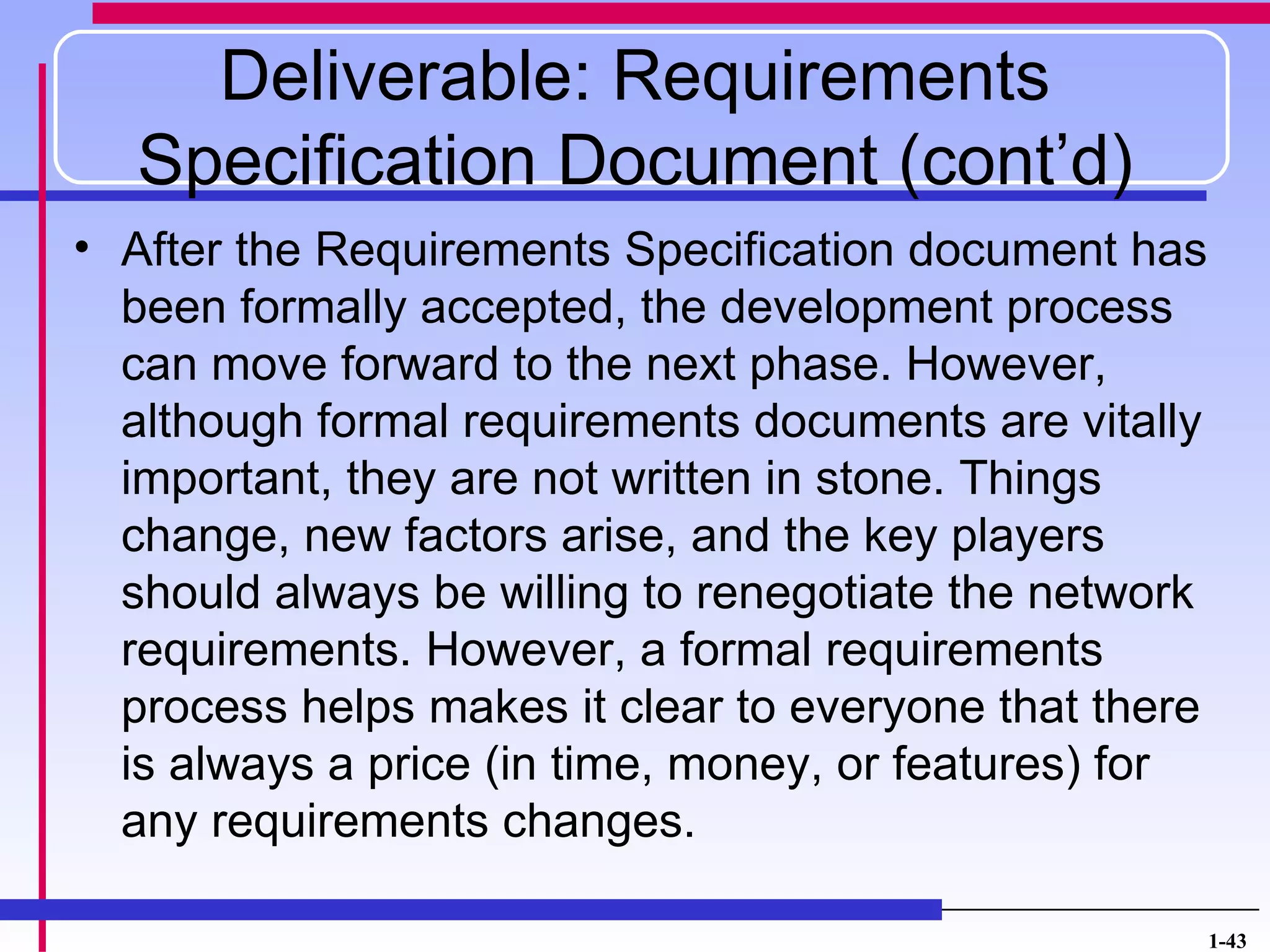 Deliverable: Requirements
  Specification Document (cont’d)
• After the Requirements Specification document has
  been formally accepted, the development process
  can move forward to the next phase. However,
  although formal requirements documents are vitally
  important, they are not written in stone. Things
  change, new factors arise, and the key players
  should always be willing to renegotiate the network
  requirements. However, a formal requirements
  process helps makes it clear to everyone that there
  is always a price (in time, money, or features) for
  any requirements changes.

                                                        1-43
 