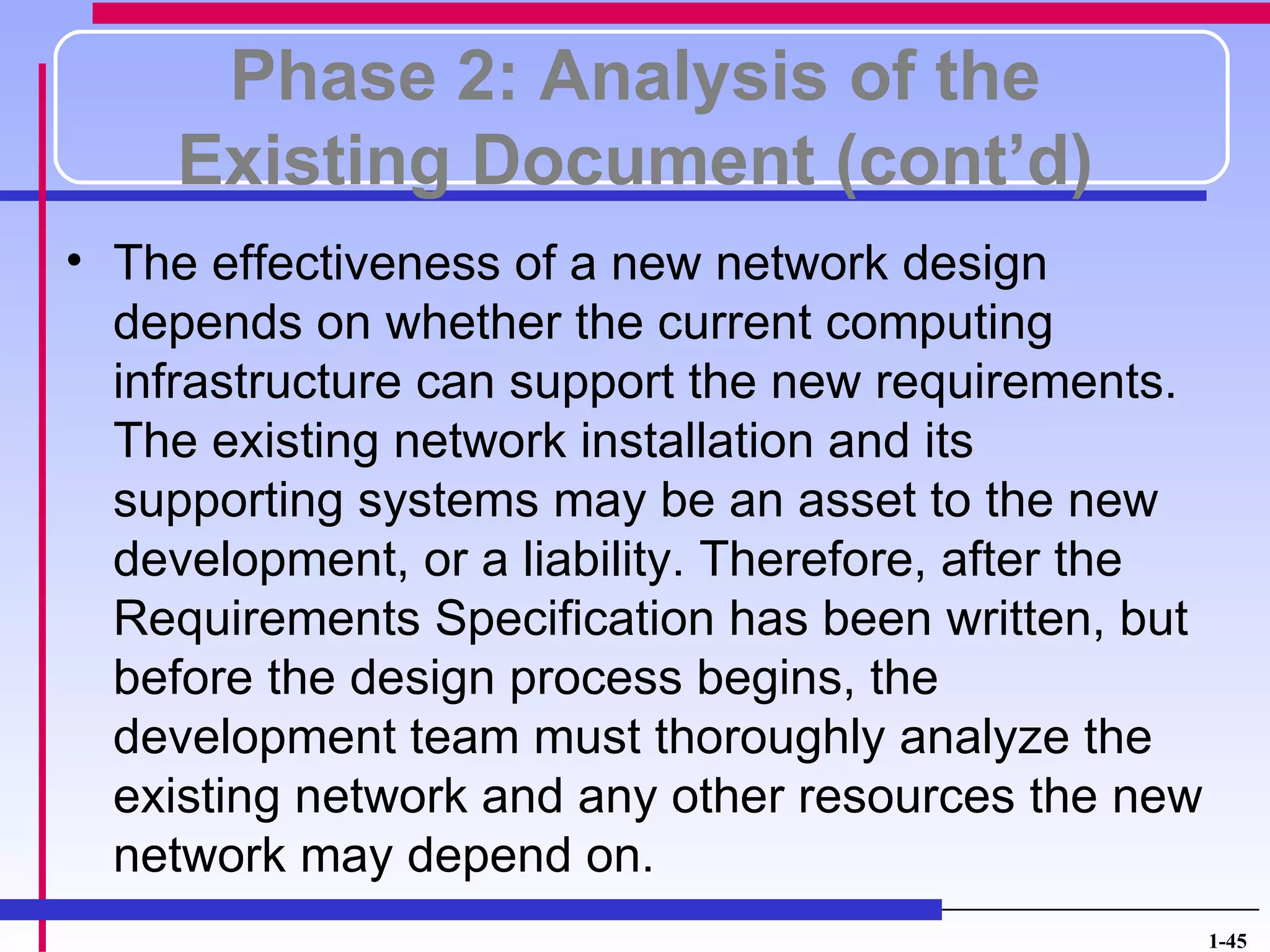 Phase 2: Analysis of the
     Existing Document (cont’d)
• The effectiveness of a new network design
  depends on whether the current computing
  infrastructure can support the new requirements.
  The existing network installation and its
  supporting systems may be an asset to the new
  development, or a liability. Therefore, after the
  Requirements Specification has been written, but
  before the design process begins, the
  development team must thoroughly analyze the
  existing network and any other resources the new
  network may depend on.
                                                      1-45
 